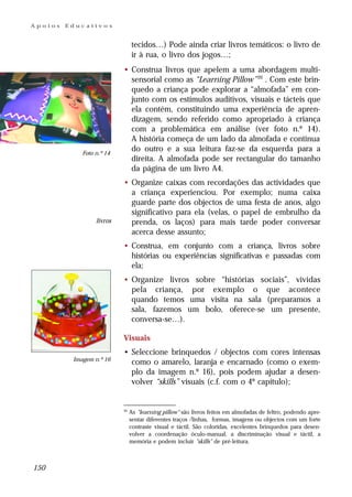 Apoios   Educativos


                                tecidos…) Pode ainda criar livros temáticos: o livro de
                                ir à rua, o livro dos jogos…;
                           • Construa livros que apelem a uma abordagem multi-
                             sensorial como as “Learning Pillow” 20 . Com este brin-
                             quedo a criança pode explorar a “almofada” em con-
                             junto com os estímulos auditivos, visuais e tácteis que
                             ela contém, constituindo uma experiência de apren-
                             dizagem, sendo referido como apropriado à criança
                             com a problemática em análise (ver foto n.º 14).
                             A história começa de um lado da almofada e continua
             Foto n.º 14
                             do outro e a sua leitura faz-se da esquerda para a
                             direita. A almofada pode ser rectangular do tamanho
                             da página de um livro A4.
                           • Organize caixas com recordações das actividades que
                             a criança experienciou. Por exemplo; numa caixa
                             guarde parte dos objectos de uma festa de anos, algo
                             significativo para ela (velas, o papel de embrulho da
                  livros     prenda, os laços) para mais tarde poder conversar
                             acerca desse assunto;
                           • Construa, em conjunto com a criança, livros sobre
                             histórias ou experiências significativas e passadas com
                             ela;
                           • Organize livros sobre “histórias sociais”, vividas
                             pela criança, por exemplo o que acontece
                             quando temos uma visita na sala (preparamos a
                             sala, fazemos um bolo, oferece-se um presente,
                             conversa-se…).

                           Visuais
                           • Seleccione brinquedos / objectos com cores intensas
          Imagem n.º 16
                             como o amarelo, laranja e encarnado (como o exem-
                             plo da imagem n.º 16), pois podem ajudar a desen-
                             volver “skills” visuais (c.f. com o 4º capítulo);


                           20
                                As "learning pillow" são livros feitos em almofadas de feltro, podendo apre-
                                sentar diferentes traços /linhas, formas, imagens ou objectos com um forte
                                contraste visual e táctil. São coloridas, excelentes brinquedos para desen-
                                volver a coordenação óculo-manual, a discriminação visual e táctil, a
                                memória e podem incluir "skills" de pré-leitura.



150
 