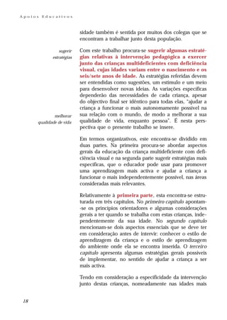 Apoios   Educativos



                          sidade também é sentida por muitos dos colegas que se
                          encontram a trabalhar junto desta população.

                sugerir   Com este trabalho procura-se sugerir algumas estraté-
            estratégias   gias relativas à intervenção pedagógica a exercer
                          junto das crianças multideficientes com deficiência
                          visual, cujas idades variam entre o nascimento e os
                          seis/sete anos de idade. As estratégias referidas devem
                          ser entendidas como sugestões, um estímulo e um meio
                          para desenvolver novas ideias. As variações específicas
                          dependerão das necessidades de cada criança, apesar
                          do objectivo final ser idêntico para todas elas, “ajudar a
                          criança a funcionar o mais autonomamente possível na
             melhorar     sua relação com o mundo, de modo a melhorar a sua
     qualidade de vida    qualidade de vida, enquanto pessoa”. É nesta pers-
                          pectiva que o presente trabalho se insere.

                          Em termos organizativos, este encontra-se dividido em
                          duas partes. Na primeira procura-se abordar aspectos
                          gerais da educação da criança multideficiente com defi-
                          ciência visual e na segunda parte sugerir estratégias mais
                          específicas, que o educador pode usar para promover
                          uma aprendizagem mais activa e ajudar a criança a
                          funcionar o mais independentemente possível, nas áreas
                          consideradas mais relevantes.

                          Relativamente à primeira parte, esta encontra-se estru-
                          turada em três capítulos. No primeiro capítulo apontam-
                          -se os princípios orientadores e algumas considerações
                          gerais a ter quando se trabalha com estas crianças, inde-
                          pendentemente da sua idade. No segundo capítulo
                          mencionam-se dois aspectos essenciais que se deve ter
                          em consideração antes de intervir: conhecer o estilo de
                          aprendizagem da criança e o estilo de aprendizagem
                          do ambiente onde ela se encontra inserida. O terceiro
                          capítulo apresenta algumas estratégias gerais possíveis
                          de implementar, no sentido de ajudar a criança a ser
                          mais activa.

                          Tendo em consideração a especificidade da intervenção
                          junto destas crianças, nomeadamente nas idades mais


18
 