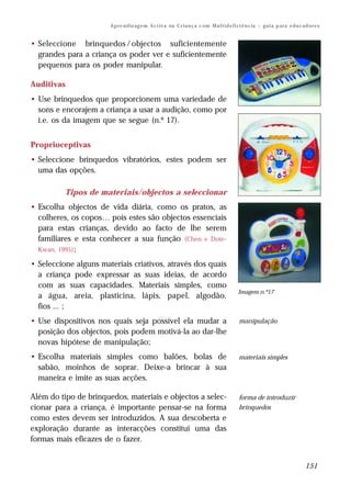A p re n d iz ag e m A c t iv a na C r i a n ç a c om M u l t i d e f i ci ê n c ia – g u i a p ar a e d u c a d o r e s


• Seleccione brinquedos / objectos suficientemente
  grandes para a criança os poder ver e suficientemente
  pequenos para os poder manipular.

Auditivas
• Use brinquedos que proporcionem uma variedade de
  sons e encorajem a criança a usar a audição, como por
  i.e. os da imagem que se segue (n.º 17).


Proprioceptivas
• Seleccione brinquedos vibratórios, estes podem ser
  uma das opções.

          Tipos de materiais/objectos a seleccionar
• Escolha objectos de vida diária, como os pratos, as
  colheres, os copos… pois estes são objectos essenciais
  para estas crianças, devido ao facto de lhe serem
  familiares e esta conhecer a sua função (Chen e Dote-
  Kwan, 1995) ;

• Seleccione alguns materiais criativos, através dos quais
  a criança pode expressar as suas ideias, de acordo
  com as suas capacidades. Materiais simples, como
                                                                                                Imagem n.º17
  a água, areia, plasticina, lápis, papel, algodão,
  fios ... ;
• Use dispositivos nos quais seja possível ela mudar a                                          manipulação
  posição dos objectos, pois podem motivá-la ao dar-lhe
  novas hipótese de manipulação;
• Escolha materiais simples como balões, bolas de                                               materiais simples
  sabão, moinhos de soprar. Deixe-a brincar à sua
  maneira e imite as suas acções.

Além do tipo de brinquedos, materiais e objectos a selec-                                       forma de introduzir
cionar para a criança, é importante pensar-se na forma                                          brinquedos
como estes devem ser introduzidos. A sua descoberta e
exploração durante as interacções constitui uma das
formas mais eficazes de o fazer.


                                                                                                                                      151
 