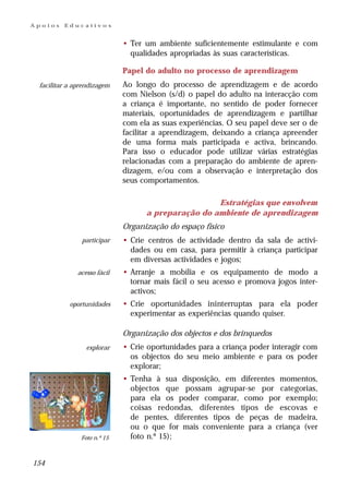 Apoios   Educativos


                             • Ter um ambiente suficientemente estimulante e com
                               qualidades apropriadas às suas características.

                             Papel do adulto no processo de aprendizagem
 facilitar a aprendizagem    Ao longo do processo de aprendizagem e de acordo
                             com Nielson (s/d) o papel do adulto na interacção com
                             a criança é importante, no sentido de poder fornecer
                             materiais, oportunidades de aprendizagem e partilhar
                             com ela as suas experiências. O seu papel deve ser o de
                             facilitar a aprendizagem, deixando a criança apreender
                             de uma forma mais participada e activa, brincando.
                             Para isso o educador pode utilizar várias estratégias
                             relacionadas com a preparação do ambiente de apren-
                             dizagem, e/ou com a observação e interpretação dos
                             seus comportamentos.

                                                    Estratégias que envolvem
                                   a preparação do ambiente de aprendizagem
                             Organização do espaço físico
               participar    • Crie centros de actividade dentro da sala de activi-
                               dades ou em casa, para permitir à criança participar
                               em diversas actividades e jogos;
              acesso fácil   • Arranje a mobília e os equipamento de modo a
                               tornar mais fácil o seu acesso e promova jogos inter-
                               activos;
           oportunidades     • Crie oportunidades ininterruptas para ela poder
                               experimentar as experiências quando quiser.

                             Organização dos objectos e dos brinquedos
                 explorar    • Crie oportunidades para a criança poder interagir com
                               os objectos do seu meio ambiente e para os poder
                               explorar;
                             • Tenha à sua disposição, em diferentes momentos,
                               objectos que possam agrupar-se por categorias,
                               para ela os poder comparar, como por exemplo;
                               coisas redondas, diferentes tipos de escovas e
                               de pentes, diferentes tipos de peças de madeira,
                               ou o que for mais conveniente para a criança (ver
               Foto n.º 15     foto n.º 15);


154
 