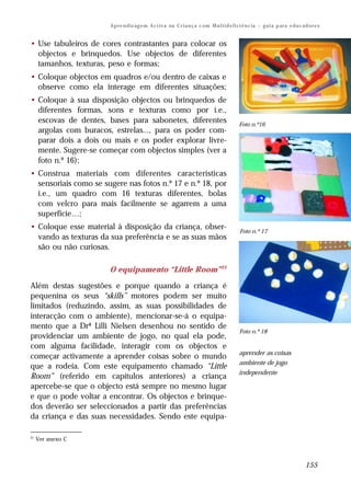 A p re n d iz ag e m A c t iv a na C r i a n ç a c om M u l t i d e f i ci ê n c ia – g u i a p ar a e d u c a d o r e s


• Use tabuleiros de cores contrastantes para colocar os
  objectos e brinquedos. Use objectos de diferentes
  tamanhos, texturas, peso e formas;
• Coloque objectos em quadros e/ou dentro de caixas e
  observe como ela interage em diferentes situações;
• Coloque à sua disposição objectos ou brinquedos de
  diferentes formas, sons e texturas como por i.e.,
  escovas de dentes, bases para sabonetes, diferentes                                           Foto n.º16
  argolas com buracos, estrelas..., para os poder com-
  parar dois a dois ou mais e os poder explorar livre-
  mente. Sugere-se começar com objectos simples (ver a
  foto n.º 16);
• Construa materiais com diferentes características
  sensoriais como se sugere nas fotos n.º 17 e n.º 18, por
  i.e., um quadro com 16 texturas diferentes, bolas
  com velcro para mais facilmente se agarrem a uma
  superfície…;
• Coloque esse material à disposição da criança, obser-                                          Foto n.º 17
  vando as texturas da sua preferência e se as suas mãos
  são ou não curiosas.

                       O equipamento “Little Room” 21

Além destas sugestões e porque quando a criança é
pequenina os seus “skills” motores podem ser muito
limitados (reduzindo, assim, as suas possibilidades de
interacção com o ambiente), mencionar-se-á o equipa-
mento que a Drª Lilli Nielsen desenhou no sentido de
                                                                                                 Foto n.º 18
providenciar um ambiente de jogo, no qual ela pode,
com alguma facilidade, interagir com os objectos e
                                                                                                aprender as coisas
começar activamente a aprender coisas sobre o mundo
                                                                                                ambiente de jogo
que a rodeia. Com este equipamento chamado “Little
                                                                                                independente
Room” (referido em capítulos anteriores) a criança
apercebe-se que o objecto está sempre no mesmo lugar
e que o pode voltar a encontrar. Os objectos e brinque-
dos deverão ser seleccionados a partir das preferências
da criança e das suas necessidades. Sendo este equipa-

21
     Ver anexo C



                                                                                                                                      155
 