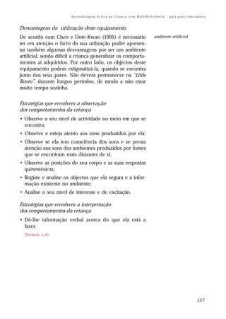 Ap r e n di z a g e m Ac t i v a n a C ri a n ç a c o m M u lt i d e fi ci ê nc i a – g ui a p ar a e d uc a d or e s


Desvantagens da utilização deste equipamento
De acordo com Chen e Dote-Kwan (1995) é necessário                                             ambiente artificial
ter em atenção o facto da sua utilização poder apresen-
tar também algumas desvantagens por ser um ambiente
artificial, sendo difícil a criança generalizar os comporta-
mentos aí adquiridos. Por outro lado, os objectos deste
equipamento podem estigmatizá-la, quando se encontra
junto dos seus pares. Não deverá permanecer na “Little
Room”, durante longos períodos, de modo a não estar
muito tempo sozinha.


Estratégias que envolvem a observação
dos comportamentos da criança
• Observe o seu nível de actividade no meio em que se
  encontra;
• Observe e esteja atento aos sons produzidos por ela;
• Observe se ela tem consciência dos sons e se presta
  atenção aos sons dos ambientes produzidos por fontes
  que se encontram mais distantes de si;
• Observe as posições do seu corpo e as suas respostas
  quinestésicas;
• Registe e analise os objectos que ela segura e a infor-
  mação existente no ambiente;
• Analise o seu nível de interesse e de excitação.

Estratégias que envolvem a interpretação
dos comportamentos da criança
• Dê-lhe informação verbal acerca do que ela está a
  fazer.
  (Nielsen, s/d)




                                                                                                                                     157
 