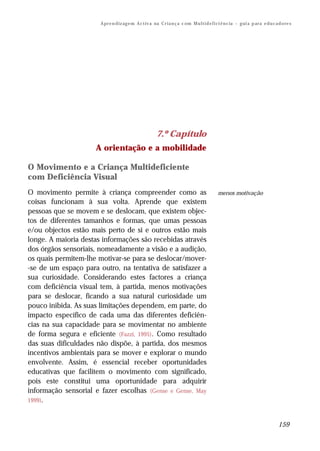 A pr e n d iz ag e m A c t iv a na C r i a n ç a c om M u l t i d e f i ci ê n c ia – g ui a p ar a e d u c a d o re s




                                                         7.º Capítulo
                     A orientação e a mobilidade

O Movimento e a Criança Multideficiente
com Deficiência Visual
O movimento permite à criança compreender como as                                              menos motivação
coisas funcionam à sua volta. Aprende que existem
pessoas que se movem e se deslocam, que existem objec-
tos de diferentes tamanhos e formas, que umas pessoas
e/ou objectos estão mais perto de si e outros estão mais
longe. A maioria destas informações são recebidas através
dos órgãos sensoriais, nomeadamente a visão e a audição,
os quais permitem-lhe motivar-se para se deslocar/mover-
-se de um espaço para outro, na tentativa de satisfazer a
sua curiosidade. Considerando estes factores a criança
com deficiência visual tem, à partida, menos motivações
para se deslocar, ficando a sua natural curiosidade um
pouco inibida. As suas limitações dependem, em parte, do
impacto específico de cada uma das diferentes deficiên-
cias na sua capacidade para se movimentar no ambiente
de forma segura e eficiente (Fazzi, 1995). Como resultado
das suas dificuldades não dispõe, à partida, dos mesmos
incentivos ambientais para se mover e explorar o mundo
envolvente. Assim, é essencial receber oportunidades
educativas que facilitem o movimento com significado,
pois este constitui uma oportunidade para adquirir
informação sensorial e fazer escolhas (Gense e Gense, May
1999).



                                                                                                                                     159
 