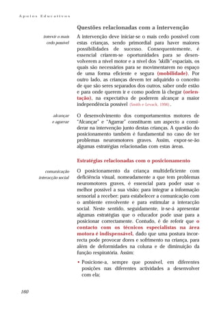 Apoios    Educativos


                             Questões relacionadas com a intervenção
           intervir o mais   A intervenção deve iniciar-se o mais cedo possível com
             cedo possível   estas crianças, sendo primordial para haver maiores
                             possibilidades de sucesso. Consequentemente, é
                             essencial criarem-se oportunidades para se desen-
                             volverem a nível motor e a nível dos "skills" espaciais, os
                             quais são necessários para se movimentarem no espaço
                             de uma forma eficiente e segura (mobilidade). Por
                             outro lado, as crianças devem ter adquirido o conceito
                             de que são seres separados dos outros, saber onde estão
                             e para onde querem ir e como podem lá chegar (orien-
                             tação), na expectativa de poderem alcançar a maior
                             independência possível (Smith e Levack, 1996) .

                 alcançar    O desenvolvimento dos comportamentos motores de
                e agarrar    “Alcançar” e “Agarrar” constituem um aspecto a consi-
                             derar na intervenção junto destas crianças. A questão do
                             posicionamento também é fundamental no caso de ter
                             problemas neuromotores graves. Assim, expor-se-ão
                             algumas estratégias relacionadas com estas áreas.

                             Estratégias relacionadas com o posicionamento

             comunicação     O posicionamento da criança multideficiente com
         interacção social   deficiência visual, nomeadamente a que tem problemas
                             neuromotores graves, é essencial para poder usar o
                             melhor possível a sua visão; para integrar a informação
                             sensorial a receber; para estabelecer a comunicação com
                             o ambiente envolvente e para estimular a interacção
                             social. Neste sentido, seguidamente, ir-se-á apresentar
                             algumas estratégias que o educador pode usar para a
                             posicionar correctamente. Contudo, é de referir que o
                             contacto com os técnicos especialistas na área
                             motora é indispensável, dado que uma postura incor-
                             recta pode provocar dores e sofrimento na criança, para
                             além de deformidades na coluna e de diminuição da
                             função respiratória. Assim:
                             • Posicione-a, sempre que possível, em diferentes
                               posições nas diferentes actividades a desenvolver
                               com ela;


160
 