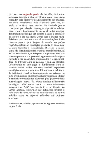 Ap r e n d i z a g e m A c t i v a n a C ri an ç a c o m M ul t i de fi ci ê nc i a – gu i a p a r a e d uc a d or e s



precoces, na segunda parte do trabalho indicam-se
algumas estratégias mais específicas a serem usadas pelo
educador para promover o funcionamento das crianças,
nas áreas consideradas mais relevantes para elas, de
modo a torná-las mais activas. No capítulo quarto
começa-se por abordar estratégias específicas relacio-
nadas com o funcionamento sensorial destas crianças,
designadamente no que diz respeito à visão, à audição e
ao tacto e o uso das mãos. Como para a criança multi-
deficiente com deficiência visual a comunicação é indis-
pensável para a aprendizagem do mundo, no quinto
capítulo analisam-se estratégias possíveis de implemen-
tar para fomentar a comunicação. Refere-se a impor-
tância da comunicação nas crianças multideficientes, as
formas de comunicação receptiva e expressiva que elas
podem apresentar e sugerem-se algumas estratégias para
estimular a sua capacidade comunicativa e a sua capaci-
dade de interagir com as pessoas e com os objectos.
Considerando-se que jogar é fundamental para as
crianças destas idades, no sexto capítulo expõem-se
estratégias relativas a esta área. Evidencia-se a influência
da deficiência visual no funcionamento das crianças no
jogo, assim como a importância dos brinquedos a utilizar
e termina-se com algumas sugestões para promover uma
aprendizagem activa. No sétimo capítulo salientam-se
estratégias relacionadas com os comportamentos
motores e os “skills” de orientação e mobilidade. No
último capítulo, procura-se dar indicações práticas e
funcionais de como, usando as rotinas diárias, se podem
trabalhar todos os aspectos referidos nos capítulos
anteriores.

Finaliza-se o trabalho apresentando algumas conside-
rações finais.




                                                                                                                                       19
 