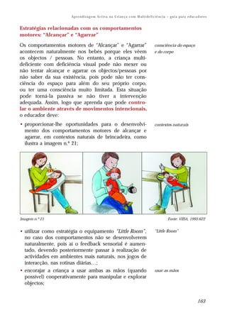 Ap r e n d i z a g e m A c t i v a n a C ri an ç a c o m M ul t i de fi ci ê nc i a – g u i a p a r a e d uc a d or e s


Estratégias relacionadas com os comportamentos
motores: “Alcançar” e “Agarrar”

Os comportamentos motores de “Alcançar” e “Agarrar”                                            consciência do espaço
acontecem naturalmente nos bebés porque eles vêem                                              e do corpo
os objectos / pessoas. No entanto, a criança multi-
deficiente com deficiência visual pode não mexer ou
não tentar alcançar e agarrar os objectos/pessoas por
não saber da sua existência, pois pode não ter cons-
ciência do espaço para além do seu próprio corpo,
ou ter uma consciência muito limitada. Esta situação
pode torná-la passiva se não tiver a intervenção
adequada. Assim, logo que aprenda que pode contro-
lar o ambiente através de movimentos intencionais,
o educador deve:
• proporcionar-lhe oportunidades para o desenvolvi-                                            contextos naturais
  mento dos comportamentos motores de alcançar e
  agarrar, em contextos naturais de brincadeira, como
  ilustra a imagem n.º 21;




Imagem n.º 21                                                                                             Fonte: VIISA, 1995:622


• utilizar como estratégia o equipamento “Little Room”,                                        “Little Room”
  no caso dos comportamentos não se desenvolverem
  naturalmente, pois aí o feedback sensorial é aumen-
  tado, devendo posteriormente passar à realização de
  actividades em ambientes mais naturais, nos jogos de
  interacção, nas rotinas diárias…;
• encorajar a criança a usar ambas as mãos (quando                                             usar as mãos
  possível) cooperativamente para manipular e explorar
  objectos;


                                                                                                                                    163
 