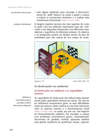 Apoios      Educativos


 movimentos intencionais        • criar alguns ambientes para encorajar o desenvolvi-
                                  mento de “skills” básicos, de modo a ajudar a criança
                                  a reduzir os movimentos aleatórios e a realizar mais
                                  movimentos intencionais (Smith e Levack, 1996) .
      ambiente interessante     A imagem seguinte procura dar uma sugestão de como
                                se pode criar um ambiente interessante para ela, colo-
                                cando à sua disposição brinquedos com diferentes sons,
                                objectos e superfícies de diferentes texturas. Os objectos
                                e os brinquedos podem ser fixados dentro da área de
                                actividades para não saírem do seu campo de acção.




                                Imagem n.º 22                            Fonte:VIISA 1995: 742


                                As deslocações no ambiente
                                As deslocações no ambiente e as capacidades
                                motoras
                  deficiência   As capacidades de deslocação são influenciadas natural-
          neuromotora grave     mente pelas capacidades motoras da criança. No caso de
           paralisia cerebral   ter deficiência neuromotora grave as suas dificuldades
      intervenção adequada      ainda são maiores, dado verificar-se uma forte interacção
                                entre os aspectos motores e o funcionamento visual
                                (Smith e Levack, 1996), os quais, por sua vez, têm impacto
                                no desenvolvimento cognitivo. Por exemplo, a criança
                                com problemas neuromotores graves, nomeadamente
                                decorrentes de paralisia cerebral, apresenta também
                                uma grande incidência de problemas visuais, especial-


164
 