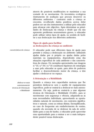 Apoios      Educativos


                                através de possíveis modificações se maximizar a sua
                                vontade de se movimentar. Os inventários ecológicos
                                (instrumento de avaliação que procura descrever os
                                diferentes ambientes / contextos onde a criança se
                                encontra, recolhendo dados positivos acerca dela)
                                podem ser um dos instrumentos a utilizar pelo educador
                                para alcançar este objectivo. Após determinar as priori-
                                dades de deslocação da criança e desde que ela não
                                apresente problemas neuromotores graves, o educador
                                pode utilizar vários tipos de ajuda, no sentido de facili-
                                tar a sua deslocação nos diferentes ambientes.

                                Tipos de ajuda para facilitar
                                as deslocações da criança no ambiente
 características da criança     O educador pode usar diferentes tipos de ajuda para
                                permitir à criança a deslocação no ambiente: utilizando
                                ajudas dadas por si próprio ou ajudas dadas pelos
                                materiais ou equipamentos, dependendo estas das
                                situações específicas de cada ambiente e das caracterís-
                                ticas da criança. Os exemplos apresentados nas imagens
                                n.º 23, n.º 24 e n.º 25 constituem hipóteses de estratégias
                                a usar pelo educador as quais, para além de poderem
                                facilitar o desenvolvimento motor da criança, a irão
                                ajudar a deslocar-se no espaço.

                                A Orientação e a Mobilidade
             deslocar-se mais   Quando a criança tem capacidades motoras que lhe
             autonomamente      permitem deslocar-se sem o auxílio de equipamentos
      técnicas de Orientação    específicos, pode-se ensiná-la a deslocar-se mais autono-
                e Mobilidade    mamente. Ou seja, pode-se ensiná-la a usar algumas
                                técnicas de Orientação e Mobilidade (O.&M.), para se
                                movimentar com segurança e eficácia, adaptando-as às
                                suas necessidades individuais, aproveitando as oportu-
                                nidades naturais de movimento, em contextos significa-
                                tivos e naturais, como as rotinas diárias. Exemplificando,
                                no caso de frequentar um estabelecimento de ensino,
                                quando ela necessita de se deslocar da sala de activi-
                                dades para a casa de banho, o educador pode aproveitar
                                essa oportunidade para a ensinar a ser o mais indepen-
                                dente possível nessa deslocação.


166
 