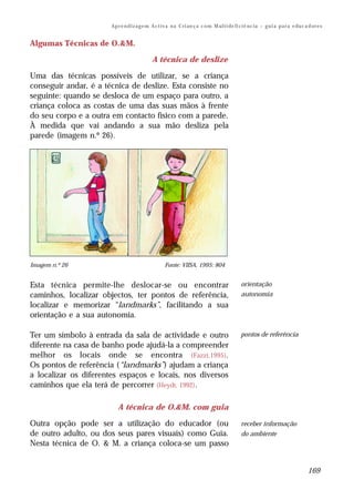 Ap r e n d i z a g e m A c t i v a n a C ri an ç a c o m M ul t i de fi ci ê nc i a – g u i a p a r a e du c a d or e s


Algumas Técnicas de O.&M.

                                             A técnica de deslize

Uma das técnicas possíveis de utilizar, se a criança
conseguir andar, é a técnica de deslize. Esta consiste no
seguinte: quando se desloca de um espaço para outro, a
criança coloca as costas de uma das suas mãos à frente
do seu corpo e a outra em contacto físico com a parede.
À medida que vai andando a sua mão desliza pela
parede (imagem n.º 26).




Imagem n.º 26                                        Fonte: VIISA, 1995: 804


Esta técnica permite-lhe deslocar-se ou encontrar                                               orientação
caminhos, localizar objectos, ter pontos de referência,                                         autonomia
localizar e memorizar “landmarks”, facilitando a sua
orientação e a sua autonomia.

Ter um símbolo à entrada da sala de actividade e outro                                          pontos de referência
diferente na casa de banho pode ajudá-la a compreender
melhor os locais onde se encontra (Fazzi,1995).
Os pontos de referência (“landmarks”) ajudam a criança
a localizar os diferentes espaços e locais, nos diversos
caminhos que ela terá de percorrer (Heydt, 1992).

                          A técnica de O.&M. com guia

Outra opção pode ser a utilização do educador (ou                                               receber informação
de outro adulto, ou dos seus pares visuais) como Guia.                                          do ambiente
Nesta técnica de O. & M. a criança coloca-se um passo


                                                                                                                                     169
 