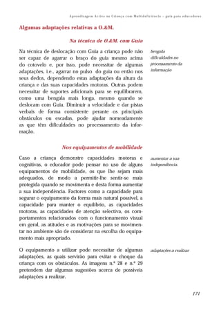 A p re n d iz ag e m A c t i v a na C r i an ç a c o m M u l t i d e f i c i ê n c i a – g u i a p a ra e d u c a do r e s


Algumas adaptações relativas a O.&M.

                      Na técnica de O.&M. com Guia

Na técnica de deslocação com Guia a criança pode não                                             bengala
ser capaz de agarrar o braço do guia mesmo acima                                                 dificuldades no
do cotovelo e, por isso, pode necessitar de algumas                                              processamento da
adaptações, i.e., agarrar no pulso do guia ou então nos                                          informação

seus dedos, dependendo estas adaptações da altura da
criança e das suas capacidades motoras. Outras podem
necessitar de suportes adicionais para se equilibrarem,
como uma bengala mais longa, mesmo quando se
deslocam com Guia. Diminuir a velocidade e dar pistas
verbais de forma consistente perante os principais
obstáculos ou escadas, pode ajudar nomeadamente
as que têm dificuldades no processamento da infor-
mação.


                  Nos equipamentos de mobilidade

Caso a criança demonstre capacidades motoras e                                                   aumentar a sua
cognitivas, o educador pode pensar no uso de alguns                                              independência.
equipamentos de mobilidade, os que lhe sejam mais
adequados, de modo a permitir-lhe sentir-se mais
protegida quando se movimenta e desta forma aumentar
a sua independência. Factores como a capacidade para
segurar o equipamento da forma mais natural possível, a
capacidade para manter o equilíbrio, as capacidades
motoras, as capacidades de atenção selectiva, os com-
portamentos relacionados com o funcionamento visual
em geral, as atitudes e as motivações para se movimen-
tar no ambiente são de considerar na escolha do equipa-
mento mais apropriado.

O equipamento a utilizar pode necessitar de algumas                                              adaptações a realizar
adaptações, as quais servirão para evitar o choque da
criança com os obstáculos. As imagens n.º 28 e n.º 29
pretendem dar algumas sugestões acerca de possíveis
adaptações a realizar.


                                                                                                                                       171
 