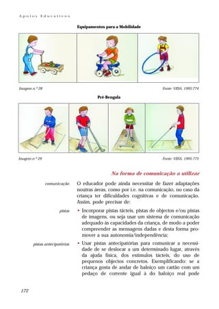 Apoios      Educativos


                                Equipamentos para a Mobilidade




Imagem n.º 28                                                            Fonte: VIISA, 1995:774

                                         Pré-Bengala




Imagem n.º 29                                                            Fonte: VIISA, 1995:775



                                                Na forma de comunicação a utilizar
                comunicação     O educador pode ainda necessitar de fazer adaptações
                                noutras áreas, como por i.e. na comunicação, no caso da
                                criança ter dificuldades cognitivas e de comunicação.
                                Assim, pode precisar de:
                       pistas   • Incorporar pistas tácteis, pistas de objectos e/ou pistas
                                  de imagens, ou seja usar um sistema de comunicação
                                  adequado às capacidades da criança, de modo a poder
                                  compreender as mensagens dadas e desta forma pro-
                                  mover a sua autonomia/independência;
        pistas antecipatórias   • Usar pistas antecipatórias para comunicar a necessi-
                                  dade de se deslocar a um determinado lugar, através
                                  da ajuda física, dos estímulos tácteis, do uso de
                                  pequenos objectos concretos. Exemplificando: se a
                                  criança gosta de andar de baloiço um cartão com um
                                  pedaço de corrente igual à do baloiço real pode


 172
 