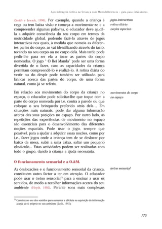 A p r e n d iz a ge m A c t i v a na C r i an ç a c o m M u l t i d e f i c i ê n c i a – g u i a p a ra e du c a do r e s


(Smith e Levack, 1996).
                      Por exemplo, quando a criança é                                                          jogos interactivos
cega ou tem baixa visão e começa a movimentar-se e a                                                           rotina diária
compreender algumas palavras, o educador deve ajudá-                                                           noções especiais
la a adquirir consciência do seu corpo em termos da
motricidade global, podendo fazê-lo através de jogos
interactivos nos quais, à medida que nomeia as diferen-
tes partes do corpo, as vai identificando através do tacto,
tocando no seu corpo ou no corpo dela. Mais tarde pode
pedir-lhe para ser ela a tocar as partes do corpo
nomeadas. O jogo “ O Rei Manda” pode ser uma forma
divertida de o fazer, caso as capacidades da criança
permitam compreendê-lo e realizá-lo. A rotina diária do
vestir ou do despir pode também ser utilizado para
brincar acerca das partes do corpo, de uma forma
natural, como já se referiu.

Em relação aos movimentos do corpo da criança no                                                               movimentos do corpo
espaço, o educador pode solicitar-lhe que toque com a                                                          no espaço
parte do corpo nomeada por i.e. contra a parede ou que
coloque o seu brinquedo preferido atrás dela… Em
situações mais naturais, pode dar alguma informação
acerca das suas posições no espaço. Por outro lado, as
repetições das experiências de movimento no espaço
são essenciais para o desenvolvimento das diferentes
noções espaciais. Pode usar o jogo, sempre que
possível, para a ajudar a adquirir essas noções, como por
i.e., fazer jogos onde a criança tem de se deslocar por
baixo da mesa, subir a uma caixa, saltar um pequeno
obstáculo... Estas actividades podem ser realizadas com
todo o grupo, dando à criança a ajuda necessária.

O funcionamento sensorial e a O.&M.

As deslocações e o funcionamento sensorial da criança,                                                         treino sensorial
constituem outro factor a ter em atenção. O educador
pode usar o treino sensorial23 para a ensinar a usar os
sentidos, de modo a recolher informações acerca do seu
ambiente (Heydt, 1992). Perante sons mais complexos


23
     Consiste no uso dos sentidos para aumentar a eficácia na aquisição da informação
     acerca de si próprio no seu ambiente (Lolli, 1992).



                                                                                                                                                     175
 
