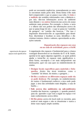 Apoios     Educativos


                               pode ser necessário explicá-los, nomeadamente se estes
                               se encontram muito perto dela. Desta forma é-lhe mais
                               fácil compreender o que se passa à sua volta. A visão e
                               a audição são sentidos relacionados com a distância e,
                               por isso, dão-nos informações acerca do ambiente
                               mais distante e os outros fornecem-nas acerca do nosso
                               ambiente mais próximo. Por exemplo; o cheiro, o tacto
                               e o olfacto não nos podem dar informações acerca do
                               que se passa longe de nós – o que se passa no “cantinho
                               da garagem”, na “casinha das bonecas...” Por isso é
                               importante desenvolver-lhe as capacidades para identi-
                               ficar, discriminar e localizar os sons; identificar e dis-
                               criminar texturas, cheiro e sabores, aproveitando as situ-
                               ações naturais.

                                                Organização dos espaços em casa
                                            ou na sala de actividade, para a O.&M.

   organização dos espaços     A organização dos espaços é fundamental para a criança
 espaços mais significativos   conseguir desenvolver-se no domínio da O. & M. Assim,
                               apontar-se-ão agora algumas sugestões, as quais podem
                               ajudar a tornar-lhe os espaços mais significativos e,
                               desta forma, encorajá-la a ser mais independente nas
                               deslocações, quer em casa quer no estabelecimento de
                               ensino.

                               • Designe locais específicos para materiais e brin-
                                 quedos, dentro das áreas temáticas, como o
                                 “cantinho” da leitura, da música, a garagem...;
                               • Dê-lhe a conhecer os diferentes espaços onde ela
                                 se pode deslocar. Por exemplo, no estabelecimento
                                 de ensino é fundamental conhecer a área onde pode
                                 jogar, a área das actividades mais dirigidas, a casa de
                                 banho...;
                               • Fale acerca dos ambientes ou sub-ambientes
                                 (casinha das bonecas, a garagem...), quando possível,
                                 para ela aprender o que vem a seguir no espaço e ter
                                 mais conhecimento acerca deles;
                               • Dê-lhe pistas acerca do local onde se encontra, para
                                 sentir-se mais segura e não se desorientar e nunca a
                                 deixe num espaço amplo sozinha;


176
 