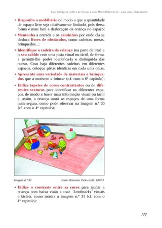 A p r e n d i z a g e m A c t i v a na C r i an ç a c o m M ul t i de fi ci ê nc i a – g u i a p a ra e du c a do r e s


• Disponha o mobiliário de modo a que a quantidade
  de espaço livre seja relativamente limitado, pois dessa
  forma é mais fácil a deslocação da criança no espaço;
• Mantenha a entrada e os caminhos por onde ela se
  desloca livres de obstáculos, como cadeiras, mesas,
  brinquedos...;
• Identifique a cadeira da criança (na parte de trás) e
  o seu cabide com uma pista visual ou táctil, de forma
  a permitir-lhe poder identificá-la e distingui-la das
  outras. Caso haja diferentes cadeiras em diferentes
  espaços, coloque pistas idênticas em cada uma delas;
• Apresente uma variedade de materiais e brinque-
  dos que a motivem a brincar (c.f. com o 6º capítulo);
• Utilize tapetes de cores contrastantes ou de dife-
  rentes texturas para identificar os diferentes espa-
  ços, de modo a haver mais informação visual ou táctil
  e, assim, a criança usará os espaços de uma forma
  mais segura, como pode observar na imagem n.º 30
  (cf. com o 4º capítulo);




Imagem n.º 30                      Fonte: Brennan, Peck e Lolli, 1992:5

• Utilize o contraste entre as cores para ajudar a
  criança com baixa visão a usar “landmarks” visuais
  e tácteis, como mostra a imagem n.º 31 (cf. com o
  4º capítulo);


                                                                                                                                     177
 