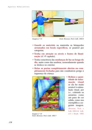 Apoios   Educativos




                      Imagem n.º 31                          Fonte: Brennan, Peck e Lolli, 1992:8



                      • Guarde os materiais ou mantenha os brinquedos
                        arrumados em locais específicos, se possível por
                        categorias;
                      • Tenha em atenção os níveis e fontes de ilumi-
                        nação (cf. 4º capítulo);
                      • Tenha consciência das mudanças de luz ao longo do
                        dia, assim como das sombras, nomeadamente quando
                        se desloca no exterior;
                      • Deixe as portas completamente abertas ou com-
                        pletamente fechadas para não constituírem perigo à
                        segurança da criança;
                                                                       • Reduza a quan-
                                                                         tidade de infor-
                                                                         mação visual
                                                                         se ela for muito
                                                                         sensível à estimu-
                                                                         lação visual, por
                                                                         i.e., cobrindo os
                                                                         armários como
                                                                         um pano de cor
                                                                         sólida, como nos
                                                                         exemplifica a se-
                                                                         guinte imagem.
                                                                          (Brennan, Peck e
                                                                          Lolli, 1992:4-8; Lolli,
                      Imagem n.º 32                                       s/d e Heydt, 1992)
                      Fonte: Brennan, Peck e Lolli, 1992:7



178
 