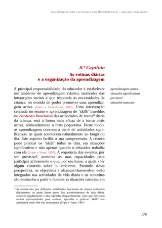 Ap r e n d i z a g e m A c t i v a n a C ri an ç a c o m M ul t i de fi ci ê nc i a – gu i a p a r a e d uc a d or e s




                                                                    8.º Capítulo
                                      As rotinas diárias
                       e a organização da aprendizagem

A principal responsabilidade do educador é estabelecer                                                    aprendizagem activa
um ambiente de aprendizagem criativo, motivador das                                                       situações significativas
interacções sociais e que responda às necessidades da                                                     previsível
criança, no sentido de poder promover uma aprendiza-                                                      situações naturais
gem activa (Chen e Dote-Kwan, 1995). Uma intervenção
centrada no ensino e aprendizagem de “skills” inseridos
no contexto funcional das actividades de rotina24 diária
da criança, será a forma mais eficaz de a tornar mais
activa, nomeadamente a mais pequenina. Deste modo,
as aprendizagens ocorrem a partir de actividades signi-
ficativas, as quais acontecem naturalmente ao longo do
dia. Este aspecto facilita a sua compreensão. A criança
pode praticar os “skills” todos os dias, em situações
significativas e não apenas quando o educador trabalha
com ela (Cripe e Venn, 1997). A sequência dos eventos, por
ser previsível, aumenta as suas capacidades para
participar activamente o que, por seu turno, a ajuda a ter
algum controlo sobre o ambiente. Partindo desta
perspectiva, os objectivos a alcançar/desenvolver estão
integrados nas actividades de vida diária e os conceitos
são ensinados a partir e durante as situações naturais, em

24
     As rotinas são, por definição, actividades funcionais da criança realizadas
     diariamente, as quais fazem parte dos acontecimentos da vida diária,
     ocorrem regularmente e são repetidas frequentemente, pelo que oferecem
     muitas oportunidades para ensinar, aprender e praticar "skills" nos
     ambientes onde eles são necessários (Cripe e Venn, 1997).



                                                                                                                                                179
 