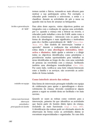 Apoios    Educativos


                               termos sociais e físicos, tornando-se mais eficazes para
                               motivar a sua participação activa. Por exemplo, o
                               educador pode ensiná-la a seleccionar, a seriar e a
                               classificar, durante as actividades de pôr a mesa ou
                               quando está na hora de arrumar os brinquedos.

  facilita a generalização     Para além deste aspecto, vários objectivos podem ser
                 de “skills”   integrados com a realização de apenas uma actividade,
                               por i.e. quando a criança está a brincar no recreio, o
                               educador pode trabalhar a área da O.&M. assim como a
                               área da comunicação – interacção com os pares. Esta
                               forma de abordagem é mais significativa e motivadora
                               para ela e facilita a generalização de “skills” (Chen e Dote-
                               -Kwan, 1995). Este modelo de intervenção “ensinar e
                               aprender” durante a realização das actividades de
                               rotina diária é uma abordagem sistemática, inter-
                               activa e dinâmica, dado ajudar a orientar e a dirigir
                               todos os objectivos identificados como prioritários e
                               providenciar muitas oportunidades para trabalhar as
                               áreas identificadas ao longo do dia, com uma variedade
                               de pessoas (as envolvidas com a criança), facilitando
                               também uma abordagem transdisciplinar (Chen, 1999).
                               Por outro lado, verifica-se uma forte relação/interacção
                               entre a família e os serviços, não ocorrendo as activi-
                               dades de forma isolada.


                               Como interferir através das rotinas
      trabalho em equipa       Esta forma de intervenção pressupõe trabalho em equipa
                               de colaboração para apoiar a aprendizagem e desen-
                               volvimento da criança, devendo considerar-se alguns
                               passos a seguir no sentido desta ser facilitada e ter mais
                               sucesso.

   rotinas mais funcionais     Quando se usam as rotinas como contexto para a
                observação     intervenção, primeiro há que identificar as actividades
             prioridades e     que fazem parte do horário diário típico da criança,
  preocupações da família      incluindo as mais funcionais (Cripe e Venn, 1997) .
                               A identificação das rotinas pode ser efectuada através da
                               observação da forma como as actividades diárias se
                               encontram sequencializadas e organizadas. No caso dela


180
 