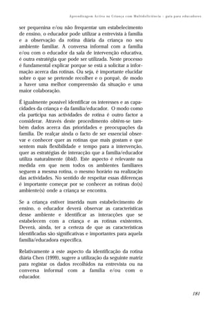 A p re n d iz ag e m A c t i v a na C r i a n ç a c om M u l t i d e f i c i ê n c ia – g u i a p ar a e d u c a d o r e s


ser pequenina e/ou não frequentar um estabelecimento
de ensino, o educador pode utilizar a entrevista à família
e a observação da rotina diária da criança no seu
ambiente familiar. A conversa informal com a família
e/ou com o educador da sala de intervenção educativa,
é outra estratégia que pode ser utilizada. Neste processo
é fundamental explicar porque se está a solicitar a infor-
mação acerca das rotinas. Ou seja, é importante elucidar
sobre o que se pretende recolher e o porquê, de modo
a haver uma melhor compreensão da situação e uma
maior colaboração.

É igualmente possível identificar os interesses e as capa-
cidades da criança e da família/educador. O modo como
ela participa nas actividades de rotina é outro factor a
considerar. Através deste procedimento obtêm-se tam-
bém dados acerca das prioridades e preocupações da
família. De realçar ainda o facto de ser essencial obser-
var e conhecer quer as rotinas que mais gostam e que
sentem mais flexibilidade e tempo para a intervenção,
quer as estratégias de interacção que a família/educador
utiliza naturalmente (ibid). Este aspecto é relevante na
medida em que nem todos os ambientes familiares
seguem a mesma rotina, o mesmo horário na realização
das actividades. No sentido de respeitar essas diferenças
é importante começar por se conhecer as rotinas do(s)
ambiente(s) onde a criança se encontra.

Se a criança estiver inserida num estabelecimento de
ensino, o educador deverá observar as características
desse ambiente e identificar as interacções que se
estabelecem com a criança e as rotinas existentes.
Deverá, ainda, ter a certeza de que as características
identificadas são significativas e importantes para aquela
família/educadora específica.

Relativamente a este aspecto da identificação da rotina
diária Chen (1999), sugere a utilização da seguinte matriz
para registar os dados recolhidos na entrevista ou na
conversa informal com a família e/ou com o
educador.


                                                                                                                                        181
 