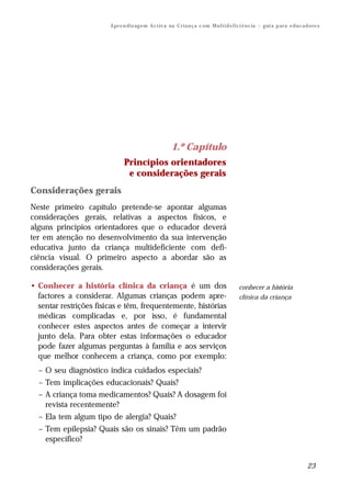 A pr e n d iz ag e m A c t iv a na C r i a n ç a c om M u l t i d e f i ci ê n c ia – g ui a p ar a e d u c a d o re s




                                                          1.º Capítulo
                               Princípios orientadores
                                e considerações gerais
Considerações gerais
Neste primeiro capítulo pretende-se apontar algumas
considerações gerais, relativas a aspectos físicos, e
alguns princípios orientadores que o educador deverá
ter em atenção no desenvolvimento da sua intervenção
educativa junto da criança multideficiente com defi-
ciência visual. O primeiro aspecto a abordar são as
considerações gerais.

• Conhecer a história clínica da criança é um dos                                               conhecer a história
  factores a considerar. Algumas crianças podem apre-                                           clínica da criança
  sentar restrições físicas e têm, frequentemente, histórias
  médicas complicadas e, por isso, é fundamental
  conhecer estes aspectos antes de começar a intervir
  junto dela. Para obter estas informações o educador
  pode fazer algumas perguntas à família e aos serviços
  que melhor conhecem a criança, como por exemplo:
  – O seu diagnóstico indica cuidados especiais?
  – Tem implicações educacionais? Quais?
  – A criança toma medicamentos? Quais? A dosagem foi
    revista recentemente?
  – Ela tem algum tipo de alergia? Quais?
  – Tem epilepsia? Quais são os sinais? Têm um padrão
    específico?


                                                                                                                                       23
 
