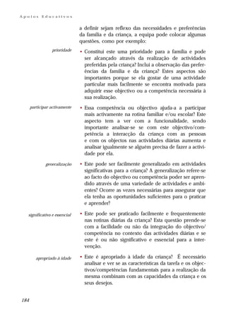 Apoios      Educativos


                               a definir sejam reflexo das necessidades e preferências
                               da família e da criança, a equipa pode colocar algumas
                               questões, como por exemplo:
                 prioridade    • Constitui este uma prioridade para a família e pode
                                 ser alcançado através da realização de actividades
                                 preferidas pela criança? Inclui a observação das prefer-
                                 ências da família e da criança? Estes aspectos são
                                 importantes porque se ela gostar de uma actividade
                                 particular mais facilmente se encontra motivada para
                                 adquirir esse objectivo ou a competência necessária à
                                 sua realização.
      participar activamente   • Essa competência ou objectivo ajuda-a a participar
                                 mais activamente na rotina familiar e/ou escolar? Este
                                 aspecto tem a ver com a funcionalidade, sendo
                                 importante analisar-se se com este objectivo/com-
                                 petência a interacção da criança com as pessoas
                                 e com os objectos nas actividades diárias aumenta e
                                 analisar igualmente se alguém precisa de fazer a activi-
                                 dade por ela.

              generalização    • Este pode ser facilmente generalizado em actividades
                                 significativas para a criança? A generalização refere-se
                                 ao facto do objectivo ou competência poder ser apren-
                                 dido através de uma variedade de actividades e ambi-
                                 entes? Ocorre as vezes necessárias para assegurar que
                                 ela tenha as oportunidades suficientes para o praticar
                                 e aprender?

  significativo e essencial    • Este pode ser praticado facilmente e frequentemente
                                 nas rotinas diárias da criança? Esta questão prende-se
                                 com a facilidade ou não da integração do objectivo/
                                 competência no contexto das actividades diárias e se
                                 este é ou não significativo e essencial para a inter-
                                 venção.

         apropriado à idade    • Este é apropriado à idade da criança? É necessário
                                 analisar e ver se as características da tarefa e os objec-
                                 tivos/competências fundamentais para a realização da
                                 mesma combinam com as capacidades da criança e os
                                 seus desejos.


184
 