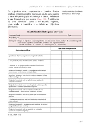 A p re n d iz ag e m A c t i v a na C r i a n ç a c om M u l t i d e f i ci ê n c ia – g u i a p ar a e d u c a d o r e s


Os objectivos e/ou competências a priorizar devem                                                               comportamentos funcionais
implicar comportamentos funcionais, dado aumentarem                                                             participação da criança
o nível de participação da criança e, assim, reduzirem
a sua dependência dos outros (Chen, 1999). A utilização
de uma “checklist”, como a do modelo seguinte,
pode ajudar a identificar e a definir os objectivos
prioritários.

                                   Checklist das Prioridades para a Intervenção
 Nome da criança: _______________________________________________________________________ Data: _______________
 Preenchida por: ______________________________________________________________________________________________
 Indicações: Coloque os objectivos e/ou competências nos espaços em branco, no topo da checklist; responda
             a cada um dos objectivos identificados, com base nos seguintes critérios:
               3 – concordo plenamente          2 – concordo        1 – concordo pouco           0 – não concordo

                                                                                                       Objectivos / Competências
             Aspectos a considerar



Aprender este objectivo/competência é uma prioridade familiar


É uma prioridade para o educador e outros técnicos envolvidos


A actividade (s) nas quais o objectivo/competência é necessária
constitui uma das preferidas pela criança

 O objectivo/competência aumenta a capacidade da criança interagir
 com as pessoas ou objectos nas actividades diárias

Se a criança não adquirir esse objectivo/competência alguém terá que
realizar a tarefa por ela

O objectivo/competência pode ser aplicado numa variedade de
actividades e ambientes

O objectivo/competência ocorre com a frequência suficiente para dar
oportunidades à criança de aprender e de o praticar

O objectivo/competência pode ser estimulado e reforçado em
actividades naturais e significativas na rotina diária da criança

 O objectivo/competência pode ser facilmente aplicado em diferentes
 situações

A criança pode adquirir esse objectivo/competência num período de
tempo designado

O objectivo/competência e as características da tarefa vão de encontro
às capacidades e desejos da criança

O objectivo/competência pode ser adquirido em actividades
que tenham condições de segurança


(Chen, 1999: 315)


                                                                                                                                                      185
 