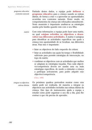 Apoios    Educativos


      programa educativo       Partindo destes dados, a equipa pode delinear o
        contextos naturais     programa educativo para a criança usando as rotinas
                               diárias, de forma a criar e a aproveitar as oportunidades
                               ocorridas nos contextos naturais. Deste modo, os
                               comportamentos da criança são reforçados naturalmente.
                               Neste momento é importante analisar-se as estratégias
                               usadas pela família quando está com o seu filho.

                    matriz     Com estas informações a equipa pode fazer uma matriz,
                               na qual estejam referidos os objectivos a desen-
                               volver nas diferentes actividades. A matriz é vantajosa
                               para identificar as actividades específicas nas quais a
                               criança tem oportunidade de se focalizar, nas diferentes
                               áreas. Para isso é importante:

                               • listar os objectivos do lado esquerdo da coluna;
                               • listar as actividades nas quais há tempo e flexibilidade
                                 suficiente para permitir estratégias de intervenção, no
                                 topo da matriz;
                               • combinar os objectivos com as actividades que melhor
                                 se adaptam às estratégias traçadas. Para cada objecti-
                                 vo/competência devem ser usadas uma ou mais
                                 estratégias específicas, de modo a estimular a criança
                                 a participar activamente, para poder adquirir esse
                                 objectivo/competência.
                                 (Chen, 1999)

      integrar os objectivos   Os próximos quadros pretendem mostrar como essa
            rotinas diárias    matriz pode ser realizada, de maneira a integrar os
                               objectivos nas actividades incluídas nas rotinas diárias da
                               criança. Este tipo de instrumentos ajuda a equipa a
                               estudar como pode organizar o seu dia a dia, para lhe
                               ensinar o que ela precisa de aprender.




186
 