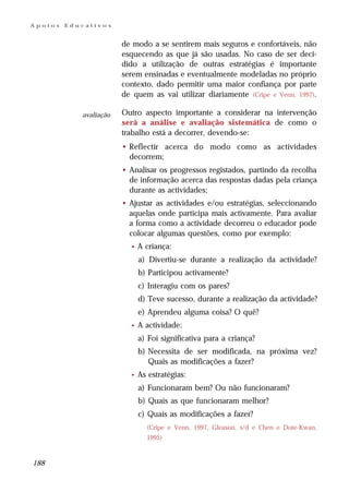 Apoios   Educativos


                        de modo a se sentirem mais seguros e confortáveis, não
                        esquecendo as que já são usadas. No caso de ser deci-
                        dido a utilização de outras estratégias é importante
                        serem ensinadas e eventualmente modeladas no próprio
                        contexto, dado permitir uma maior confiança por parte
                        de quem as vai utilizar diariamente (Cripe e Venn, 1997).

            avaliação   Outro aspecto importante a considerar na intervenção
                        será a análise e avaliação sistemática de como o
                        trabalho está a decorrer, devendo-se:
                        • Reflectir acerca do modo como as actividades
                          decorrem;
                        • Analisar os progressos registados, partindo da recolha
                          de informação acerca das respostas dadas pela criança
                          durante as actividades;
                        • Ajustar as actividades e/ou estratégias, seleccionando
                          aquelas onde participa mais activamente. Para avaliar
                          a forma como a actividade decorreu o educador pode
                          colocar algumas questões, como por exemplo:
                          •   A criança:
                              a) Divertiu-se durante a realização da actividade?
                              b) Participou activamente?
                              c) Interagiu com os pares?
                              d) Teve sucesso, durante a realização da actividade?
                              e) Aprendeu alguma coisa? O quê?
                          •   A actividade:
                              a) Foi significativa para a criança?
                              b) Necessita de ser modificada, na próxima vez?
                                 Quais as modificações a fazer?
                          •   As estratégias:
                              a) Funcionaram bem? Ou não funcionaram?
                              b) Quais as que funcionaram melhor?
                              c) Quais as modificações a fazer?
                                (Cripe e Venn, 1997, Gleason, s/d e Chen e Dote-Kwan,
                                1995)


188
 
