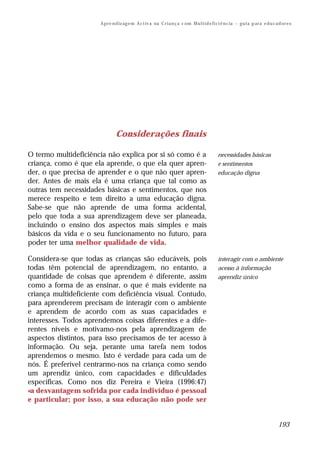 A p re n d iz ag e m A c t iv a na C r i a n ç a c om M u l t i d e f i ci ê n c ia – g u i a p ar a e d u c a d o r e s




                               Considerações finais

O termo multideficiência não explica por si só como é a                                        necessidades básicas
criança, como é que ela aprende, o que ela quer apren-                                         e sentimentos
der, o que precisa de aprender e o que não quer apren-                                         educação digna
der. Antes de mais ela é uma criança que tal como as
outras tem necessidades básicas e sentimentos, que nos
merece respeito e tem direito a uma educação digna.
Sabe-se que não aprende de uma forma acidental,
pelo que toda a sua aprendizagem deve ser planeada,
incluindo o ensino dos aspectos mais simples e mais
básicos da vida e o seu funcionamento no futuro, para
poder ter uma melhor qualidade de vida.

Considera-se que todas as crianças são educáveis, pois                                         interagir com o ambiente
todas têm potencial de aprendizagem, no entanto, a                                             acesso à informação
quantidade de coisas que aprendem é diferente, assim                                           aprendiz único
como a forma de as ensinar, o que é mais evidente na
criança multideficiente com deficiência visual. Contudo,
para aprenderem precisam de interagir com o ambiente
e aprendem de acordo com as suas capacidades e
interesses. Todos aprendemos coisas diferentes e a dife-
rentes níveis e motivamo-nos pela aprendizagem de
aspectos distintos, para isso precisamos de ter acesso à
informação. Ou seja, perante uma tarefa nem todos
aprendemos o mesmo. Isto é verdade para cada um de
nós. É preferível centrarmo-nos na criança como sendo
um aprendiz único, com capacidades e dificuldades
específicas. Como nos diz Pereira e Vieira (1996:47)
«a desvantagem sofrida por cada indivíduo é pessoal
e particular; por isso, a sua educação não pode ser


                                                                                                                                     193
 