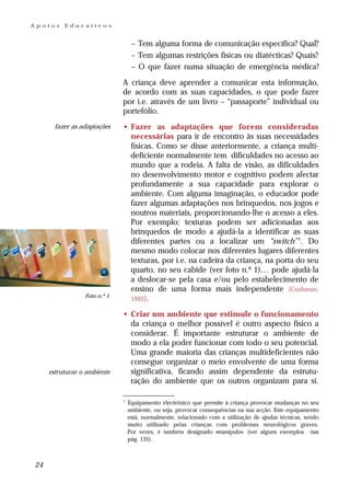 Apoios    Educativos


                                   – Tem alguma forma de comunicação específica? Qual?
                                   – Tem algumas restrições físicas ou diatécticas? Quais?
                                   – O que fazer numa situação de emergência médica?
                              A criança deve aprender a comunicar esta informação,
                              de acordo com as suas capacidades, o que pode fazer
                              por i.e. através de um livro – “passaporte” individual ou
                              portefólio.
       fazer as adaptações    • Fazer as adaptações que forem consideradas
                                necessárias para ir de encontro às suas necessidades
                                físicas. Como se disse anteriormente, a criança multi-
                                deficiente normalmente tem dificuldades no acesso ao
                                mundo que a rodeia. A falta de visão, as dificuldades
                                no desenvolvimento motor e cognitivo podem afectar
                                profundamente a sua capacidade para explorar o
                                ambiente. Com alguma imaginação, o educador pode
                                fazer algumas adaptações nos brinquedos, nos jogos e
                                noutros materiais, proporcionando-lhe o acesso a eles.
                                Por exemplo; texturas podem ser adicionadas aos
                                brinquedos de modo a ajudá-la a identificar as suas
                                diferentes partes ou a localizar um “switch” 1. Do
                                mesmo modo colocar nos diferentes lugares diferentes
                                texturas, por i.e. na cadeira da criança, na porta do seu
                                quarto, no seu cabide (ver foto n.º 1)… pode ajudá-la
                                a deslocar-se pela casa e/ou pelo estabelecimento de
                                ensino de uma forma mais independente (Cushman,
                 Foto n.º 1
                                1992).

                              • Criar um ambiente que estimule o funcionamento
                                da criança o melhor possível é outro aspecto físico a
                                considerar. É importante estruturar o ambiente de
                                modo a ela poder funcionar com todo o seu potencial.
                                Uma grande maioria das crianças multideficientes não
                                consegue organizar o meio envolvente de uma forma
     estruturar o ambiente      significativa, ficando assim dependente da estrutu-
                                ração do ambiente que os outros organizam para si.

                              1
                                  Equipamento electrónico que permite à criança provocar mudanças no seu
                                  ambiente, ou seja, provocar consequências na sua acção. Este equipamento
                                  está, normalmente, relacionado com a utilização de ajudas técnicas, sendo
                                  muito utilizado pelas crianças com problemas neurológicos graves.
                                  Por vezes, é também designado «manípulo». (ver alguns exemplos nas
                                  pág. 135).



24
 