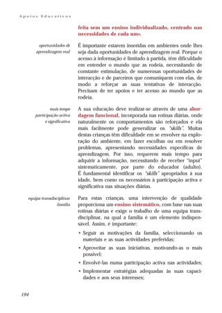 Apoios   Educativos


                              feita sem um ensino individualizado, centrado nas
                              necessidades de cada um».

       oportunidades de       É importante estarem inseridas em ambientes onde lhes
      aprendizagem real       seja dada oportunidades de aprendizagem real. Porque o
                              acesso à informação é limitado à partida, têm dificuldade
                              em entender o mundo que as rodeia, necessitando de
                              constante estimulação, de numerosas oportunidades de
                              interacção e de parceiros que comuniquem com elas, de
                              modo a reforçar as suas tentativas de interacção.
                              Precisam de ter apoios e ter acesso ao mundo que as
                              rodeia.

               mais tempo     A sua educação deve realizar-se através de uma abor-
      participação activa     dagem funcional, incorporada nas rotinas diárias, onde
            e significativa   naturalmente os comportamentos são reforçados e ela
                              mais facilmente pode generalizar os “skills”. Muitas
                              destas crianças têm dificuldade em se envolver na explo-
                              ração do ambiente, em fazer escolhas ou em resolver
                              problemas, apresentando necessidades específicas de
                              aprendizagem. Por isso, requerem mais tempo para
                              adquirir a informação, necessitando de receber “input”
                              sistematicamente, por parte do educador (adulto).
                              É fundamental identificar os “skills” apropriados à sua
                              idade, bem como os necessários à participação activa e
                              significativa nas situações diárias.

  equipa transdisciplinar     Para estas crianças, uma intervenção de qualidade
                  família     proporciona um ensino sistemático, com base nas suas
                              rotinas diárias e exige o trabalho de uma equipa trans-
                              disciplinar, na qual a família é um elemento indispen-
                              sável. Assim, é importante:
                              • Seguir as motivações da família, seleccionando os
                                materiais e as suas actividades preferidas;
                              • Aproveitar as suas iniciativas, motivando-as o mais
                                possível;
                              • Envolvê-las numa participação activa nas actividades;
                              • Implementar estratégias adequadas às suas capaci-
                                dades e aos seus interesses;


194
 