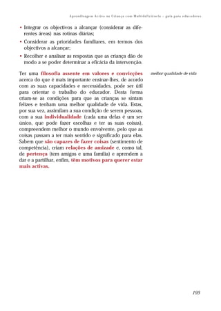 A p r e n d i z a ge m A c t i v a na C r i an ç a c o m M ul t i de f i ci ê nc i a – g u i a p a ra e du c a do r e s


• Integrar os objectivos a alcançar (considerar as dife-
  rentes áreas) nas rotinas diárias;
• Considerar as prioridades familiares, em termos dos
  objectivos a alcançar;
• Recolher e analisar as respostas que as criança dão de
  modo a se poder determinar a eficácia da intervenção.

Ter uma filosofia assente em valores e convicções                                               melhor qualidade de vida
acerca do que é mais importante ensinar-lhes, de acordo
com as suas capacidades e necessidades, pode ser útil
para orientar o trabalho do educador. Desta forma
criam-se as condições para que as crianças se sintam
felizes e tenham uma melhor qualidade de vida. Estas,
por sua vez, assimilam a sua condição de serem pessoas,
com a sua individualidade (cada uma delas é um ser
único, que pode fazer escolhas e ter as suas coisas),
compreendem melhor o mundo envolvente, pelo que as
coisas passam a ter mais sentido e significado para elas.
Sabem que são capazes de fazer coisas (sentimento de
competência), criam relações de amizade e, como tal,
de pertença (tem amigos e uma família) e aprendem a
dar e a partilhar, enfim, têm motivos para querer estar
mais activas.




                                                                                                                                     195
 