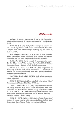 Ap r e n d i z a g e m A c t i v a n a C ri an ç a c o m M ul t i d e fi ci ê nc i a – gu i a p a r a e d uc a d or e s




                                                             Bibliografia

    AMARAL, I. (1998) Documentos da Acção de Formação –
Observação e Avaliação de Criança Multideficiente Promovida pelo
D.E.B.
    ANTHONY, T. L. (s/d) Strategies for working with children who
are Visual Impairment with other concommitant disabilities.
Compiled from notes taken during a workshop by Lilli Nielsen in
September 1992.
    AFB (AMERICA FOUNDATION FOR THE BLIND) (Sept-Out,
1996) Neural-based Vision Stimulation with Infants with Cortical
Impairment. In: Journal of Visual Impairment and Blindness.
    BLOOM, Y. (1990) Objects symbols: A communication option.
The Royal New South Wales Institute for Deaf and Blind Children.
Monograph Series – Number 1, Noth Rocks Press. Austrália
    BRENNAN, V., PECK F. e LOLLI D. (1992) Suggestions for
Modifying the Home and School Environment – A handbook for
parents and teachers of children with dual sensory impairment.
Perkins School for the Blind
     CALIFORNIA DEAF-BLIND SERVICES (s/d) Object Communi-
cation. Fact Sheet.
   CHEN, D. (1999) Essential Elements in Early Intervention – Visual
Impairment and Multiple Disabilities. AFB Press.
     CHEN, D. e DOTE-KWAN, J. (1998) Early Intervention Services
for young children Who have Visual Impairment with other
Disabilities and theirs families. Chapter 10, pp. 303-338 in: SACKS,
S. Z. e SILBERMAN, R. K., (1998) Educating students who have Visual
Impairments with another disabilities. Paul H. Brooks Publishing C.
Baltimore. London Toronto. Sidney.
     CHEN, D. e DOTE-KWAN, J. (1995) Starting Points: Instructional
pratices for young children whos multiple disabilities include visual
impairment. Blind Children Center. Los Angeles. California.



                                                                                                                                          199
 