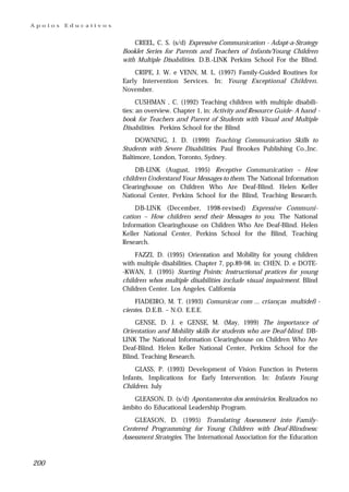 Apoios   Educativos


                          CREEL, C. S. (s/d) Expressive Communication - Adapt-a-Strategy
                      Booklet Series for Parents and Teachers of Infants/Young Children
                      with Multiple Disabilities. D.B.-LINK Perkins School For the Blind.
                          CRIPE, J. W. e VENN, M. L. (1997) Family-Guided Routines for
                      Early Intervention Services. In: Young Exceptional Children.
                      November.
                            CUSHMAN , C. (1992) Teaching children with multiple disabili-
                      ties: an overview. Chapter 1, in: Activity and Resource Guide- A hand -
                      book for Teachers and Parent of Students with Visual and Multiple
                      Disabilities. Perkins School for the Blind
                           DOWNING, J. D. (1999) Teaching Communication Skills to
                      Students with Severe Disabilities. Paul Brookes Publishing Co.,Inc.
                      Baltimore, London, Toronto, Sydney.
                           DB-LINK (August, 1995) Receptive Communication – How
                      children Understand Your Messages to them. The National Information
                      Clearinghouse on Children Who Are Deaf-Blind. Helen Keller
                      National Center, Perkins School for the Blind, Teaching Research.
                           DB-LINK (December, 1998-revised) Expressive Communi-
                      cation – How children send their Messages to you. The National
                      Information Clearinghouse on Children Who Are Deaf-Blind. Helen
                      Keller National Center, Perkins School for the Blind, Teaching
                      Research.
                           FAZZI, D. (1995) Orientation and Mobility for young children
                      with multiple disabilities. Chapter 7, pp.89-98. in: CHEN, D. e DOTE-
                      -KWAN, J. (1995) Starting Points: Instructional pratices for young
                      children whos multiple disabilities include visual impairment. Blind
                      Children Center. Los Angeles. California
                          FIADEIRO, M. T. (1993) Comunicar com ... crianças multidefi -
                      cientes. D.E.B. – N.O. E.E.E.
                          GENSE, D. J. e GENSE, M. (May, 1999) The importance of
                      Orientation and Mobility skills for students who are Deaf-blind. DB-
                      LINK The National Information Clearinghouse on Children Who Are
                      Deaf-Blind. Helen Keller National Center, Perkins School for the
                      Blind, Teaching Research.
                          GLASS, P. (1993) Development of Vision Function in Preterm
                      Infants, Implications for Early Intervention. In: Infants Young
                      Children. July
                         GLEASON, D. (s/d) Apontamentos dos seminários. Realizados no
                      âmbito do Educational Leadership Program.
                          GLEASON, D. (1995) Translating Assessment into Family-
                      Centered Programming for Young Children with Deaf-Blindness:
                      Assessment Strategies. The International Association for the Education



200
 