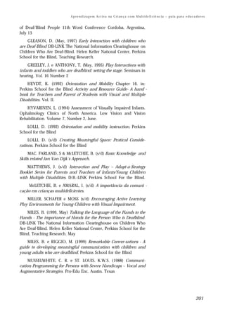 A p r e n d i z a g e m A c t i v a na C r i an ç a c o m M ul t i de fi ci ê nc i a – g u i a p a ra e du c a do r e s


of Deaf/Blind People 11th Word Conference Cordoba, Argentina,
July 13
    GLEASON, D. (May, 1997) Early Interaction with children who
are Deaf-Blind DB-LINK The National Information Clearinghouse on
Children Who Are Deaf-Blind. Helen Keller National Center, Perkins
School for the Blind, Teaching Research.
    GREELEY, J. e ANTHONY, T. (May, 1995) Play Interactions with
infants and toddlers who are deafblind: setting the stage. Seminars in
hearing. Vol. 16 Number 2
    HEYDT, K. (1992) Orientation and Mobility Chapter 16. in:
Perkins School for the Blind Activity and Resource Guide- A hand -
book for Teachers and Parent of Students with Visual and Multiple
Disabilities. Vol. II.
    HYVARINEN, L. (1994) Assessment of Visually Impaired Infants.
Ophalmology Clinics of North America. Low Vision and Vision
Rehabilitation. Volume 7, Number 2, June.
    LOLLI, D. (1992) Orientation and mobility instruction. Perkins
School for the Blind
     LOLLI, D. (s/d) Creating Meaningful Space: Pratical Conside-
rations. Perkins School for the Blind
     MAC. FARLAND, S & McLETCHIE, B. (s/d) Basic Knowledge and
Skills related Jan Van Dijk´s Approach.
    MATTHEWS, J. (s/d) Interaction and Play – Adapt-a-Strategy
Booklet Series for Parents and Teachers of Infants/Young Children
with Multiple Disabilities. D.B.-LINK Perkins School For the Blind.
    McLETCHIE, B. e AMARAL, I. (s/d) A importância da comuni -
cação em crianças multideficientes.
    MILLER, SCHAFER e MOSS (s/d) Encouraging Active Learning
Play Environments for Young Children with Visual Impairment.
    MILES, B. (1999, May) Talking the Language of the Hands to the
Hands - The importance of Hands for the Person Who is Deafblind.
DB-LINK The National Information Clearinghouse on Children Who
Are Deaf-Blind. Helen Keller National Center, Perkins School for the
Blind, Teaching Research. May
    MILES, B. e RIGGIO, M. (1999) Remarkable Conver-sations - A
guide to developing meaningful communication with children and
young adults who are deafblind. Perkins School for the Blind
     MUSSELWHITE, C. R. e ST. LOUIS, K.W.S. (1988) Communi-
cation Programming for Persons with Severe Handicaps – Vocal and
Augmentative Strategies. Pro-Edu Enc. Austin. Texas




                                                                                                                                          201
 