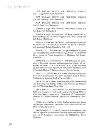 Apoios   Educativos


                           NEW ENGLAND CENTER FOR                DEAF-BLIND      SERVICES
                      (s/d –a-) Appropriate Touch. Watertown.
                           NEW ENGLAND CENTER FOR                DEAF-BLIND      SERVICES
                      (s/d –b-) Tolerating Touch. Watertown.
                          NEW ENGLAND CENTER              FOR    DEAF-BLIND      SERVICES
                      (s/d–c-) Touch Cues. Watertown.
                         NIELSEN, L. (Sept. 1994) The Blind Child’s Abilities to Listen. VIP
                      New Letter. Vol. 10 Number 3.
                            NIELSEN, L. (s/d) Lilli Nielsen and Little Room. Apendice D. in:
                      Resource Material on Lilli Nielsen’s Approach of Active Learning and
                      Little Room. VIISA Course
                          PERKINS SCHOOL FOR THE BLIND (1992) Perkins Activity and
                      Resource Guide. A handbook for Teachers and Parent of Students
                      with Visual and Multiple Disabilities. Vol. I e II.
                          RECCHIA, S. L. (1997) Play and Concept Development in Infant
                      and Young Children with Severe Visual Impairments – A construtivist
                      View. Journal of Visual Impairment & Blindness. July-August.
                      p. 401-406
                           ROWLAND, C. e SCHWEIGERT, P. (1998) Enhancing the acqui-
                      sition of Functional Language and Communication. Chapter 13, pp.
                      413-440. in: SACKS, S. Z. e SILBERMAN, R. K. (1998) Educating
                      students who have Visual Impairments with another disabilities. Paul
                      H. Brooks Publishing C. Baltimore. London Toronto. Sidney.
                          SACKS, S. Z. e SILBERMAN, R.K. (1998) Educating students who
                      have Visual Impairments with another disabilities. Paul H. Brooks
                      Publishing Co. Baltimore. London Toronto. Sidney.
                          SKI*HI INSTITUTE, (1993) A Resource Manual for Understanding
                      and Interacting with Infants, Toddlers and Preschool Age Children
                      with Deaf-Blindness. Linda Alsop Editor
                           SKI*HI INSTITUTE, (1997) What do I do Now? Communication
                      Skills and Strategies for Individuals working with Young Children
                      Who Have Sensory Impairments. Department of Communicative
                      Disorders. UTAH State University. Logan UTAH. Distributed by HOPE
                      Inc.
                          SMITH, M. e LEVACK, N. (1996) Teaching students with Visual
                      and Multiple Impairments- a Resource Guide. Texas school for the
                      Blind and Visually Impaired.
                           SORO-CAMATS, E. (1996) A Comunicação em pessoas com
                      deficites cognitivos: criar contextos favoráveis. Comunicação apresen-
                      tada no 2º Congresso Internacional da CERCILisboa, 8,9,10
                      de Janeiro.



202
 