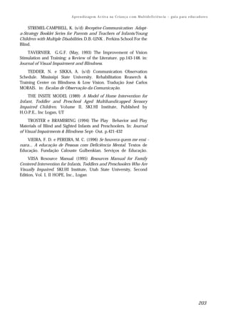 A p re n d iz ag e m A c t iv a na C r i a n ç a c om M u l t i d e f i ci ê n c ia – g ui a p ar a e d u c a d o re s


     STREMEL-CAMPBELL, K. (s/d) Receptive Communication Adapt-
a-Strategy Booklet Series for Parents and Teachers of Infants/Young
Children with Multiple Disabilities. D.B.-LINK . Perkins School For the
Blind.
    TAVERNIER, G.G.F. (May, 1993) The Improvement of Vision
Stimulation and Training: a Review of the Literature. pp.143-148. in:
Journal of Visual Impairment and Blindness.
    TEDDER, N. e SIKKA, A. (s/d) Communication Observation
Schedule. Mississipi State University. Rehabilitation Reaserch &
Training Center on Blindness & Low Vision. Tradução José Carlos
MORAIS. in: Escalas de Observação da Comunicação.
    THE INSITE MODEL (1989) A Model of Home Intervention for
Infant, Toddler and Preschool Aged Multihandicapped Sensory
Impaired Children. Volume II, SKI.HI Institute, Published by
H.O.P.E., Inc Logan, UT
     TROSTER e BRAMBRING (1994) The Play Behavior and Play
Materials of Blind and Sighted Infants and Preschoolers. In: Journal
of Visual Impairments & Blindness Sept- Out. p.421-432
    VIEIRA, F. D. e PEREIRA, M. C. (1996) Se houvera quem me ensi -
nara... A educação de Pessoas com Deficiência Mental. Textos de
Educação. Fundação Calouste Gulbenkian. Serviços de Educação.
     VIISA Resource Manual (1995) Resources Manual for Family
Centered Intervention for Infants, Toddlers and Preschoolers Who Are
Visually Impaired. SKI.HI Institute, Utah State University, Second
Edition, Vol. I, II HOPE, Inc., Logan




                                                                                                                                          203
 