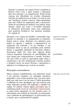 Ap r e n d i z a g e m A c t i v a n a C ri an ç a c o m M ul t i de fi ci ê nc i a – g u i a p a r a e du c a d or e s


  Quando se preparar um espaço devem considerar-se
  factores como a luz, a parte acústica, a disposição
  física dos materiais e os equipamentos. Muitas destas
  crianças têm dificuldade em recolher informação
  relevante do ambiente que as rodeia e os sons de uma
  sala barulhenta podem tornar-se hiper-estimulantes
  para elas. Podem ser importantes para o desenvolvi-
  mento de mecanismos de imitação, mas podem causar
  irritação. Assim, por vezes, é necessário minimizar
  as distracções provocadas pelos sons ambientais,
  para poderem focalizar-se nas situações imediatas
  (cf. capítulo 4).

Estruturar o seu “espaço de trabalho” é primordial, orga-                                       organizar os materiais
nizando os materiais e os equipamentos aí existentes.                                           e os equipamentos
Podem usar-se caixas, divisórias e/ou tabuleiros para
definir os espaços e ajudá-las a organizarem-se na
exploração dos materiais e no seu trabalho. A sua
localização física na sala de actividades pode também
afectar a capacidade individual de funcionar indepen-
dentemente (ibid). Por outro lado, algumas destas
crianças dependem fortemente da previsibilidade das                                             previsibilidade
suas rotinas para compreenderem o mundo. Providen-
ciar uma rotina na qual as expectativas sejam claras e
consistentes é, por isso, fundamental. Contudo, também
é desejável serem um pouco flexíveis e aprenderem a
adaptar-se às mudanças que ocorrem no mundo.

Princípios orientadores
Educar crianças multideficientes com deficiência visual                                         cada uma é um ser único
é um processo complexo. As estratégias educativas
adequadas a uma criança poderão não o ser para outra,
dado que cada uma é um ser único. É difícil generalizar
a utilização de uma abordagem que seja correcta para
todas, sobretudo quando está implicado o trabalho em
equipa. No entanto, existem alguns princípios que se
consideram poder servir de orientação à intervenção,
os quais foram agrupados em três grandes áreas: os
relacionados com a atitude do educador; os relacionados
com o ambiente de aprendizagem e os relacionados com
a criança, que se apresentam de seguida.


                                                                                                                                       25
 