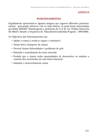 A p re n d iz ag e m A c t i v a na C r i an ç a c om M u l t i d e f i c i ê n c i a – g u i a p ar a e d u c a d o r e s


                                                                                                                        ANEXO D

                                  POSICIONAMENTOS
Seguidamente apresentam-se algumas imagens que sugerem diferentes posiciona-
mentos, procurando iniciar-se com os mais básicos, os quais foram apresentados
por Kathy HEYDET (Fisioterapeuta e professora de O & M. em “Perkins School for
the Blind”) durante a frequência do “Educational Leadership Program”, 1999/2000).

Os Objectivos dos Posicionamentos são:
  • Ajudar a criança a sentir-se segura e confortável
  • Tornar fácil o transporte da criança
  • Prevenir futuras deformidades e problemas de pele
  • Estimular a normalização do tonús muscular
  • Permitir que a criança tenha oportunidades de desenvolver ao máximo o
    controlo dos movimentos de uma forma funcional
  • Estimular o desenvolvimento motor




                                                                                                                                       215
 