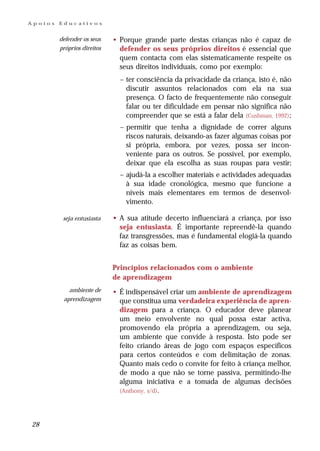 Apoios   Educativos


         defender os seus    • Porque grande parte destas crianças não é capaz de
         próprios direitos     defender os seus próprios direitos é essencial que
                               quem contacta com elas sistematicamente respeite os
                               seus direitos individuais, como por exemplo:
                               – ter consciência da privacidade da criança, isto é, não
                                 discutir assuntos relacionados com ela na sua
                                 presença. O facto de frequentemente não conseguir
                                 falar ou ter dificuldade em pensar não significa não
                                 compreender que se está a falar dela (Cushman, 1992);
                               – permitir que tenha a dignidade de correr alguns
                                 riscos naturais, deixando-as fazer algumas coisas por
                                 si própria, embora, por vezes, possa ser incon-
                                 veniente para os outros. Se possível, por exemplo,
                                 deixar que ela escolha as suas roupas para vestir;
                               – ajudá-la a escolher materiais e actividades adequadas
                                 à sua idade cronológica, mesmo que funcione a
                                 níveis mais elementares em termos de desenvol-
                                 vimento.

          seja entusiasta    • A sua atitude decerto influenciará a criança, por isso
                               seja entusiasta. É importante repreendê-la quando
                               faz transgressões, mas é fundamental elogiá-la quando
                               faz as coisas bem.


                             Princípios relacionados com o ambiente
                             de aprendizagem
            ambiente de      • É indispensável criar um ambiente de aprendizagem
          aprendizagem         que constitua uma verdadeira experiência de apren-
                               dizagem para a criança. O educador deve planear
                               um meio envolvente no qual possa estar activa,
                               promovendo ela própria a aprendizagem, ou seja,
                               um ambiente que convide à resposta. Isto pode ser
                               feito criando áreas de jogo com espaços específicos
                               para certos conteúdos e com delimitação de zonas.
                               Quanto mais cedo o convite for feito à criança melhor,
                               de modo a que não se torne passiva, permitindo-lhe
                               alguma iniciativa e a tomada de algumas decisões
                               (Anthony, s/d).




28
 