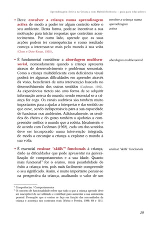 A p r e n d iz a ge m A c t i v a na C r i an ç a c o m M u l t i d e f i c i ê n c i a – g u i a p a ra e du c a do r e s


• Deve envolver a criança numa aprendizagem                                                                 envolver a criança numa
  activa de modo a poder ter algum controlo sobre o                                                         aprendizagem
  seu ambiente. Desta forma, pode-se incentivar a sua                                                       activa
  motivação para iniciar respostas que controlam acon-
  tecimentos. Por outro lado, aprende que as suas
  acções podem ter consequências e como resultado
  começa a interessar-se mais pelo mundo à sua volta
  (Chen e Dote-Kwan, 1995) .

• É fundamental considerar a abordagem multisen-                                                            abordagem multisensorial
  sorial, nomeadamente quando a criança apresenta
  atrasos de desenvolvimento e problemas sensoriais.
  Como a criança multideficiente com deficiência visual
  poderá ter algumas dificuldades em aprender através
  da visão, beneficiará de uma intervenção baseada no
  desenvolvimento dos outros sentidos (Cushman, 1992).
  As experiências tácteis são uma forma de se adquirir
  informação acerca do mundo, sendo essencial se a cri-
  ança for cega. Os canais auditivos são também muito
  importantes para a ajudar a interpretar e dar sentido ao
  que ouve, sendo indispensáveis para a sua capacidade
  de funcionar nos ambientes. Adicionalmente, os senti-
  dos do cheiro e do gosto também a ajudarão a com-
  preender melhor o mundo que a rodeia. Idealmente, e
  de acordo com Cushman (1992), cada um dos sentidos
  deve ser incorporado numa intervenção integrada,
  de modo a encorajar a criança a explorar o mundo à
  sua volta.

• É essencial ensinar “skills” 2 funcionais à criança,                                                      ensinar “skills” funcionais
  dado as dificuldades que pode apresentar na genera-
  lização de comportamentos e a sua idade. Quanto
  mais funcional 3 for o ensino, mais possibilidade de
  êxito a criança tem, pois mais facilmente compreende
  o seu significado. Assim, é muito importante pensar-se
  na perspectiva da criança, analisando o valor de um

2
    Competências / Comportamentos
3
    O conceito de funcionalidade refere que tudo o que a criança aprende deve
    ser susceptível de ser utilizado e contribuir para aumentar a sua autonomia
    pessoal. Pressupõe que o ensino se faça em função das necessidades da
    criança e aconteça nos contextos reais (Vieira e Pereira, 1996: 89 e 111).



                                                                                                                                                   29
 