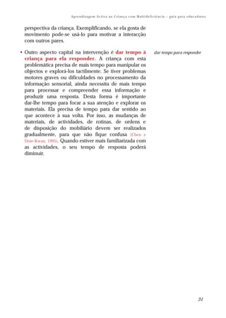 Ap r e n d i z a g e m A c t i v a n a C ri an ç a c o m M ul t i de fi ci ê nc i a – g u i a p a r a e du c a d or e s


  perspectiva da criança. Exemplificando, se ela gosta de
  movimento pode-se usá-lo para motivar a interacção
  com outros pares.

• Outro aspecto capital na intervenção é dar tempo à                                            dar tempo para responder
  criança para ela responder. A criança com esta
  problemática precisa de mais tempo para manipular os
  objectos e explorá-los tactilmente. Se tiver problemas
  motores graves ou dificuldades no processamento da
  informação sensorial, ainda necessita de mais tempo
  para processar e compreender essa informação e
  produzir uma resposta. Desta forma é importante
  dar-lhe tempo para focar a sua atenção e explorar os
  materiais. Ela precisa de tempo para dar sentido ao
  que acontece à sua volta. Por isso, as mudanças de
  materiais, de actividades, de rotinas, de ordens e
  de disposição do mobiliário devem ser realizados
  gradualmente, para que não fique confusa (Chen e
  Dote-Kwan, 1995). Quando estiver mais familiarizada com
  as actividades, o seu tempo de resposta poderá
  diminuir.




                                                                                                                                       31
 