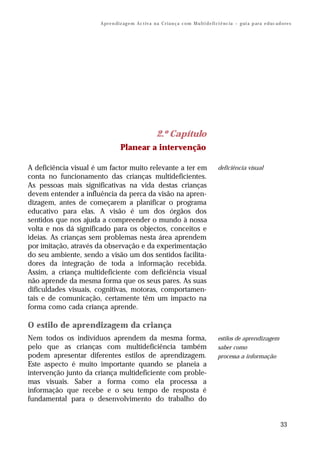 A pr e n di z ag e m Ac t iv a n a C r i a n ç a c o m M u lt i d e fi ci ê nc ia – g ui a p ar a e d uc a d o re s




                                                        2.º Capítulo
                                  Planear a intervenção

A deficiência visual é um factor muito relevante a ter em                                    deficiência visual
conta no funcionamento das crianças multideficientes.
As pessoas mais significativas na vida destas crianças
devem entender a influência da perca da visão na apren-
dizagem, antes de começarem a planificar o programa
educativo para elas. A visão é um dos órgãos dos
sentidos que nos ajuda a compreender o mundo à nossa
volta e nos dá significado para os objectos, conceitos e
ideias. As crianças sem problemas nesta área aprendem
por imitação, através da observação e da experimentação
do seu ambiente, sendo a visão um dos sentidos facilita-
dores da integração de toda a informação recebida.
Assim, a criança multideficiente com deficiência visual
não aprende da mesma forma que os seus pares. As suas
dificuldades visuais, cognitivas, motoras, comportamen-
tais e de comunicação, certamente têm um impacto na
forma como cada criança aprende.

O estilo de aprendizagem da criança
Nem todos os indivíduos aprendem da mesma forma,                                             estilos de aprendizagem
pelo que as crianças com multideficiência também                                             saber como
podem apresentar diferentes estilos de aprendizagem.                                         processa a informação
Este aspecto é muito importante quando se planeia a
intervenção junto da criança multideficiente com proble-
mas visuais. Saber a forma como ela processa a
informação que recebe e o seu tempo de resposta é
fundamental para o desenvolvimento do trabalho do


                                                                                                                                   33
 