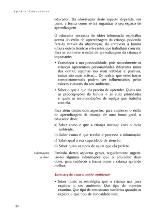 Apoios   Educativos


                          educador. Da observação deste aspecto depende, em
                          parte, a forma como se irá organizar o seu espaço de
                          aprendizagem.

                          O educador necessita de obter informação específica
                          acerca do estilo de aprendizagem da criança, podendo
                          fazê-lo através da observação, da entrevista à família
                          e/ou a outros técnicos relevantes que trabalham com ela.
                          Para se conhecer o estilo de aprendizagem da criança é
                          importante:
                          • Considerar a sua personalidade, pois naturalmente as
                            crianças apresentam personalidades diferentes umas
                            das outras; algumas são mais inibidas e passivas,
                            outras são mais activas… De realçar que estes traços
                            comportamentais podem ser influenciados pelos
                            valores culturais do seu ambiente.
                          • Saber o que é que ela precisa de aprender. Quais são
                            as preocupações da família e as suas prioridades
                            e quais as recomendações da equipa que trabalha
                            com ela.

                          Para além destes dois aspectos, para conhecer o estilo
                          de aprendizagem da criança, de uma forma geral, o
                          educador deve:
                          a) Saber como é que a criança interage com o meio
                             ambiente;
                          b) Saber como é que recebe e processa a informação;
                          c) Saber qual a sua capacidade de atenção;
                          d) Saber quais os tipos de ajuda que ela prefere.
           informações    Partindo destes aspectos gerais, seguidamente sugerir-
                a obter   -se-ão algumas informações que o educador deve
                          obter, para conhecer a forma como a criança aprende
                          melhor.

                          Interacção com o meio ambiente
                          • Saber quais as estratégias que a criança usa para
                            explorar o seu ambiente. Que tipo de objectos
                            examina. Que tipo de entusiasmo manifesta quando os
                            explora e que tipo de curiosidade tem;


34
 