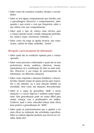 A p re n d iz ag e m A c t i v a na C r i an ç a c om M u l t i d e f i c i ê n c i a – g u i a p ar a e d u c a d o r e s


• Saber como ela comunica vontades, desejos e necessi-
  dades;
• Saber se tem algum comportamento que interfira com
  a aprendizagem (descrever o comportamento), saber
  quando é que ocorre e com que frequência, saber o
  que obtém com esse comportamento;
• Saber qual o tipo de reforço mais efectivo para
  a criança (prémio social, comida, brinquedo preferido,
  luz, música, toque, movimento vestibular…);
• Saber como ela reage às ajudas técnicas, tais como:
  óculos, cadeira de rodas, andarilho, "switch" …


Recepção e processamento da informação

• Saber quais são as condições óptimas para a criança
  aprender.
• Saber como processa a informação e quais são as suas
  preferências: tácteis, auditivas, olfactivas, visuais,
  quinestésicas ou a combinação de dois ou mais senti-
  dos. Descrever o seu tempo de processamento da
  informação, em diferentes situações;
• Saber como responde a situações familiares e descon-
  hecidas. Quanto tempo de pausa precisa para respon-
  der a um estímulo, ou a uma situação familiar ou
  actividade, bem como nas situações desconhecidas;
• Saber se é capaz de generalizar "skills" a novas
  situações e a novos objectos é também muito impor-
  tante. Esta generalização pode ser muito difícil para
  muitas crianças com a problemática em análise.
  Conhecer qual o rácio educador/criança mais eficaz
  para praticar a generalização de "skills";
• Saber quais os posicionamentos que a ajudam a ser
  mais eficaz na realização das actividades especificas.
  Saber se existem algumas posições que devem ser evi-
  tadas. Quais são?


                                                                                                                                         35
 