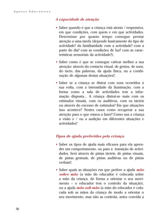 Apoios   Educativos


                      A capacidade de atenção

                      • Saber quando é que a criança está atenta / responsiva,
                        em que condições, com quem e em que actividades.
                        Determinar por quanto tempo consegue prestar
                        atenção a uma tarefa (depende basicamente do tipo de
                        actividade? da familiaridade com a actividade? com a
                        parte do dia? com as condições de luz? com as carac-
                        terísticas sensoriais da actividade?);

                      • Saber como é que se consegue cativar melhor a sua
                        atenção: através do contacto visual, de gestos, de sons,
                        do tacto, das palavras, da ajuda física, ou a combi-
                        nação de algumas destas situações?;

                      • Saber se a criança se distrai com sons ocorridos à
                        sua volta, com a intensidade da iluminação, com a
                        forma como a sala de actividades tem a infor-
                        mação disposta... A criança distrai-se mais com os
                        estímulos visuais, com os auditivos, com os tácteis
                        ou através do excesso de estímulos? Em que situações
                        isso acontece? Nestes casos como recuperar a sua
                        atenção para o que estava a fazer? Como usa a criança
                        a visão e / ou a audição em diferentes situações e
                        actividades?


                      Tipos de ajuda preferidos pela criança

                      • Saber os tipos de ajuda mais eficazes para ela apren-
                        der um comportamento, ou para a transição de activi-
                        dades. Será através de pistas tácteis, de pistas visuais,
                        de pistas gestuais, de pistas auditivas ou de pistas
                        verbais?;

                      • Saber quais as situações em que prefere a ajuda mão
                        sobre mão (a mão do educador é colocada sobre
                        a mão da criança, de forma a orientar o seu movi-
                        mento – o educador tem o controlo da situação),
                        ou a ajuda mão sob mão (a mão do educador é colo-
                        cada sob as mãos da criança de modo a orientar o
                        seu movimento, mas não as controla, antes convida a


36
 
