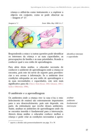 A p r e n d i z a g e m A c t i v a na C r i an ç a c o m M ul t i de fi ci ê nc i a – g u i a p a ra e du c a do r e s


    criança a utilizá-las como instrumento e a explorar o
    objecto em conjunto, como se pode observar na
    – imagem nº 1)4.

Imagem n.º 1                                        Fonte: Miles, May 1999: 6 e 7




Respondendo a estas e a outras questões pode identificar                                               identificar interesses
os interesses da criança e as suas capacidades, as                                                     e capacidades
preocupações da família e as suas prioridades, ficando a
conhecer qual o seu estilo de aprendizagem.

Para além desta análise, o educador necessita de
conhecer o ambiente de aprendizagem onde a criança se
encontra, pois este irá servir de suporte para providen-
ciar o seu acesso à informação. Se o ambiente tiver
condições adequadas ao seu estilo de aprendizagem e
às suas necessidades e capacidades, este será mais
significativo para ela (Chen e Dote-Kwan, 1995; Gleason, 1995 e
Sacks e Silberman, 1998) .


O ambiente e a aprendizagem
Os ambientes onde a criança vive (a casa e/ou o esta-                                                  analisar
belecimento de ensino) são extremamente importantes                                                    ambientes
para o seu desenvolvimento, pois este depende, em                                                      fundamental
parte, da estimulação que recebe desses ambientes.                                                     intervenção
Assim, analisar os ambientes de aprendizagem onde ela
se encontra inserida é fundamental para a intervenção.
Através dessa análise o educador conhece melhor a
criança e pode criar as condições necessárias à apren-

4
    aspecto a abordar mais pormenorizadamente nas págs. 75 e 76



                                                                                                                                              37
 