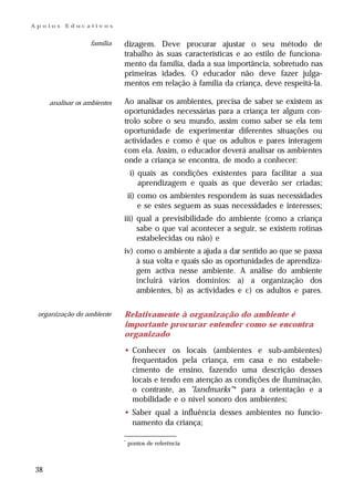 Apoios    Educativos


                   família   dizagem. Deve procurar ajustar o seu método de
                             trabalho às suas características e ao estilo de funciona-
                             mento da família, dada a sua importância, sobretudo nas
                             primeiras idades. O educador não deve fazer julga-
                             mentos em relação à família da criança, deve respeitá-la.

     analisar os ambientes   Ao analisar os ambientes, precisa de saber se existem as
                             oportunidades necessárias para a criança ter algum con-
                             trolo sobre o seu mundo, assim como saber se ela tem
                             oportunidade de experimentar diferentes situações ou
                             actividades e como é que os adultos e pares interagem
                             com ela. Assim, o educador deverá analisar os ambientes
                             onde a criança se encontra, de modo a conhecer:
                                 i) quais as condições existentes para facilitar a sua
                                    aprendizagem e quais as que deverão ser criadas;
                                 ii) como os ambientes respondem às suas necessidades
                                     e se estes seguem as suas necessidades e interesses;
                             iii) qual a previsibilidade do ambiente (como a criança
                                  sabe o que vai acontecer a seguir, se existem rotinas
                                  estabelecidas ou não) e
                             iv) como o ambiente a ajuda a dar sentido ao que se passa
                                 à sua volta e quais são as oportunidades de aprendiza-
                                 gem activa nesse ambiente. A análise do ambiente
                                 incluirá vários domínios: a) a organização dos
                                 ambientes, b) as actividades e c) os adultos e pares.

 organização do ambiente     Relativamente à organização do ambiente é
                             importante procurar entender como se encontra
                             organizado

                             • Conhecer os locais (ambientes e sub-ambientes)
                               frequentados pela criança, em casa e no estabele-
                               cimento de ensino, fazendo uma descrição desses
                               locais e tendo em atenção as condições de iluminação,
                               o contraste, as "landmarks" * para a orientação e a
                               mobilidade e o nível sonoro dos ambientes;
                             • Saber qual a influência desses ambientes no funcio-
                               namento da criança;

                             *
                                 pontos de referência



38
 