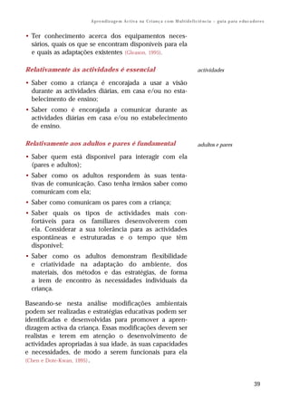 A p r e n d iz a ge m A c t i v a na C r i an ç a c o m M ul t i d e f i c i ê nc i a – g u i a p a ra e du c a do r e s


• Ter conhecimento acerca dos equipamentos neces-
  sários, quais os que se encontram disponíveis para ela
  e quais as adaptações existentes (Gleason, 1995).

Relativamente às actividades é essencial                                                       actividades

• Saber como a criança é encorajada a usar a visão
  durante as actividades diárias, em casa e/ou no esta-
  belecimento de ensino;
• Saber como é encorajada a comunicar durante as
  actividades diárias em casa e/ou no estabelecimento
  de ensino.

Relativamente aos adultos e pares é fundamental                                                adultos e pares

• Saber quem está disponível para interagir com ela
  (pares e adultos);
• Saber como os adultos respondem às suas tenta-
  tivas de comunicação. Caso tenha irmãos saber como
  comunicam com ela;
• Saber como comunicam os pares com a criança;
• Saber quais os tipos de actividades mais con-
  fortáveis para os familiares desenvolverem com
  ela. Considerar a sua tolerância para as actividades
  espontâneas e estruturadas e o tempo que têm
  disponível;
• Saber como os adultos demonstram flexibilidade
  e criatividade na adaptação do ambiente, dos
  materiais, dos métodos e das estratégias, de forma
  a irem de encontro às necessidades individuais da
  criança.

Baseando-se nesta análise modificações ambientais
podem ser realizadas e estratégias educativas podem ser
identificadas e desenvolvidas para promover a apren-
dizagem activa da criança. Essas modificações devem ser
realistas e terem em atenção o desenvolvimento de
actividades apropriadas à sua idade, às suas capacidades
e necessidades, de modo a serem funcionais para ela
(Chen e Dote-Kwan, 1995) .



                                                                                                                                       39
 