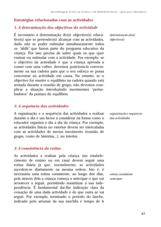 A p r e n d iz a ge m A c t i v a na C r i an ç a c o m M u l t i d e f i c i ê n c i a – g u i a p a ra e du c a do r e s


Estratégias relacionadas com as actividades
1. A determinação dos objectivos da actividade

É necessário a determinação do(s) objectivo(s) educa-                                             determinação do(s)
tivo(s) que se pretende(m) alcançar com as actividades,                                           objectivo(s)
dado não se poder estimular simultaneamente todos
os "skills" que fazem parte do programa educativo da
criança. Por isso precisa de saber quais os que quer
ensinar ou estimular com a actividade. Por exemplo: se
o objectivo da actividade é que a criança aprenda a
comer com uma colher, devemos posicioná-la correcta-
mente na sua cadeira para que o seu esforço se possa
concentrar na actividade em causa. No entanto, se o
objectivo for manter o equilíbrio na cadeira quando está
sentada durante a reunião de grupo, não devemos com-
plicar a situação introduzindo movimentos "pertur-
badores" da postura do equilíbrio.


2. A sequência das actividades

A organização e a sequência das actividades a realizar                                            organização e sequência
durante o dia é um factor a considerar na forma como o                                            das actividades
educador organiza o dia a dia da criança. Por exemplo,
as actividades físicas no exterior devem ser intercaladas
com as actividades de menos movimento (reunião de
grupo, conto de histórias...), no interior.


3. A consistência da rotina

As actividades a realizar pela criança (no estabele-
cimento de ensino ou em casa) devem seguir uma
rotina diária já que, normalmente, as actividades
sucedem-se diariamente na mesma ordem. Isto é, é
necessária uma rotina consistente, ao longo dos dias,                                             rotina consistente
pois através dela a criança começa a antecipar o que vai                                          antecipar
acontecer a seguir, permitindo maximizar a sua inde-
pendência. É fundamental dar-lhe indicação clara da
cessação de uma dada actividade e de que outra se vai
seguir. Por exemplo, terminado o período do lanche,
indicado pelo arrumar da sua mochila é tempo de ir


                                                                                                                                         43
 