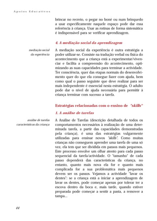 Apoios    Educativos


                              brincar no recreio, o pegar no boné ou num brinquedo
                              a usar especificamente naquele espaço pode dar essa
                              referência à criança. Usar as rotinas de forma sistemática
                              é indispensável para se verificar aprendizagem.

                              4. A mediação social da aprendizagem
          mediação social     A mediação social da experiência é outra estratégia a
           da experiência     poder utilizar-se. Consiste na tradução verbal ou física do
                              acontecimento que a criança está a experimentar/viven-
                              ciar e facilita a compreensão do acontecimento, opti-
                              mizando as suas capacidades para terminar a actividade.
                              Ter consciência, quer das etapas normais do desenvolvi-
                              mento quer do que ela consegue fazer com ajuda, bem
                              como qual o passo seguinte que deve realizar para ser
                              mais independente é essencial nesta estratégia. O adulto
                              pode dar o nível de ajuda necessária para permitir à
                              criança terminar com sucesso a tarefa.


                              Estratégias relacionadas com o ensino de "skills"
                              1. A análise de tarefas
         análise de tarefas   A Análise de Tarefas (descrição detalhada de todos os
 características da criança   comportamentos necessários à realização de uma deter-
                              minada tarefa, a partir das capacidades demonstradas
                              pela criança), é uma das estratégias vulgarmente
                              utilizadas para ensinar novos "skills". Como muitas
                              crianças não conseguem aprender uma tarefa de uma só
                              vez, ela tem que ser dividida em passos mais pequenos.
                              Este processo envolve um olhar atento para cada passo
                              sequencial da tarefa/actividade. O "tamanho" de cada
                              passo dependerá das características da criança, no
                              entanto, quanto mais nova ela for e quanto mais
                              complicada for a sua problemática mais pequenos
                              devem ser os passos. Vejamos a actividade "lavar os
                              dentes": se a criança está a iniciar a aprendizagem de
                              lavar os dentes, pode começar apenas por tolerar ter a
                              escova dentro da boca e, mais tarde, quando estiver
                              preparada pode começar a sentir a pasta, a remover a
                              tampa...


44
 